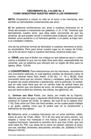 Documento digitalizado electrónicamente informar errores de sintaxis y ortografía a greccco@gmail.com
CRECIMIENTO No. 2 CLASE No. 4
"COMO DEMOSTRAR NUESTRO AMOR A LOS HERMANOS"
META: Enseñarlos a crecer no sólo en el amor a los hermanos, sino
también en demostrarles cristianamente ese amor.
A) No podemos conformarnos con amar a nuestros hermanos en el
fondo del corazón o meramente con palabras. (1 Jn. 3:16). Tenemos que
demostrarles nuestro amor, que ellos estén convencido de que los
amamos, de que pueden acudir a nosotros para cualquier cosa, con toda
libertad, como acudirían a un hermano gemelo, a un padre, o mejor aún,
a un verdadero cristiano.
Una de las primeras formas de demostrar a nuestros hermanos el amor,
es sirviéndolos. Pero para tomar nuestro lugar en el cuerpo de Cristo,
con el fin de servir mejor a nuestros hermanos, tenemos antes que:
a) ORAR, para que el Señor nos indique en que debemos servir y cómo
vamos a emplear lo que nos ha dado Dios para ellos, especialmente los
carismas, que ya sabemos que siempre son un regalo de Dios para su
Iglesia. (Rom. 12:6-8).
b) CONVERTIRNOS. Para relacionarnos con los hermanos, necesitamos
una conversión profunda, lo cual significa cambiar de dirección volver al
camino, volverse hacia Dios (Hech. 3:19) (Ez. 11: 19 y 36:26). Esta
conversión tiene que ser sincera, interna y verdadera, pues al Señor no
le gustan las cosas exteriores o apariencias, sino lo profundo, la verdad,
que en este caso tiene que ser un cambio total de actitud hacia los
demás, cambio que nos llenara de amor, de entrega, de generosidad, y
que por tanto evitará los chismes, las criticas, los egoísmos, etc.
c) Unirnos con Dios Padre, con Jesús, por medio de su Espíritu,
dejando que este nos guie y siguiendo dócilmente sus inspiraciones para
construir el Cuerpo de Cristo, su Iglesia, del cual El es la cabeza (Col.
1:18). Esta unión con Dios nos hará canales, en los cuales podrá trabajar
a su gusto, piedras vivas que El podrá usar en la construcción y
edificación de esa Iglesia.
B) Debemos amar a nuestros hermanos con un amor cariñoso, cálido,
como el amor de Cristo. (Rom. 15:1) El nos ama tal como somos, nos
respeta y nunca nos manipula ni nos fuerza. Cuando no amamos a
nuestros hermanos, hacemos lo contrario de lo que hizo Cristo, que nos
am6 hasta EL FIN. Las obras de la carne se oponen siempre al amor,
con iras, rencillas, divisiones, discusiones, envidias, etc. (Gálatas 5:19-21
Efesios 4:25-32).
 