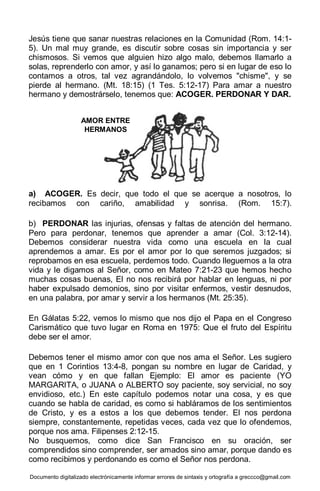 Documento digitalizado electrónicamente informar errores de sintaxis y ortografía a greccco@gmail.com
Jesús tiene que sanar nuestras relaciones en la Comunidad (Rom. 14:1-
5). Un mal muy grande, es discutir sobre cosas sin importancia y ser
chismosos. Si vemos que alguien hizo algo malo, debemos llamarlo a
solas, reprenderlo con amor, y así lo ganamos; pero si en lugar de eso lo
contamos a otros, tal vez agrandándolo, lo volvemos "chisme", y se
pierde al hermano. (Mt. 18:15) (1 Tes. 5:12-17) Para amar a nuestro
hermano y demostrárselo, tenemos que: ACOGER. PERDONAR Y DAR.
a) ACOGER. Es decir, que todo el que se acerque a nosotros, lo
recibamos con cariño, amabilidad y sonrisa. (Rom. 15:7).
b) PERDONAR las injurias, ofensas y faltas de atención del hermano.
Pero para perdonar, tenemos que aprender a amar (Col. 3:12-14).
Debemos considerar nuestra vida como una escuela en la cual
aprendemos a amar. Es por el amor por lo que seremos juzgados; si
reprobamos en esa escuela, perdemos todo. Cuando lleguemos a la otra
vida y le digamos al Señor, como en Mateo 7:21-23 que hemos hecho
muchas cosas buenas, El no nos recibirá por hablar en lenguas, ni por
haber expulsado demonios, sino por visitar enfermos, vestir desnudos,
en una palabra, por amar y servir a los hermanos (Mt. 25:35).
En Gálatas 5:22, vemos lo mismo que nos dijo el Papa en el Congreso
Carismático que tuvo lugar en Roma en 1975: Que el fruto del Espíritu
debe ser el amor.
Debemos tener el mismo amor con que nos ama el Señor. Les sugiero
que en 1 Corintios 13:4-8, pongan su nombre en lugar de Caridad, y
vean cómo y en que fallan Ejemplo: El amor es paciente (YO
MARGARITA, o JUANA o ALBERTO soy paciente, soy servicial, no soy
envidioso, etc.) En este capítulo podemos notar una cosa, y es que
cuando se habla de caridad, es como si habláramos de los sentimientos
de Cristo, y es a estos a los que debemos tender. El nos perdona
siempre, constantemente, repetidas veces, cada vez que lo ofendemos,
porque nos ama. Filipenses 2:12-15.
No busquemos, como dice San Francisco en su oración, ser
comprendidos sino comprender, ser amados sino amar, porque dando es
como recibimos y perdonando es como el Señor nos perdona.
AMOR ENTRE
HERMANOS
 