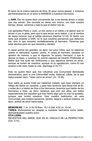 Documento digitalizado electrónicamente informar errores de sintaxis y ortografía a greccco@gmail.com
El amor es la misma esencia de Dios. El amor nunca pasará, y nosotros
permaneceremos en el amor si AMAMOS a nuestros hermanos.
c) DAR. Dar no quiere decir únicamente dar a los demás dinero o cosas
que nos sobran. Dar consiste en darse uno mismo, con todo nuestro
tiempo, dones, carismas y todo lo que el Señor nos da.
Los apóstoles Pedro y Juan, un día vieron a un tullido y le dijeron que no
tenían ni oro ni plata, pero que lo que tenían se lo daban, y en el nombre
de Jesús hicieron que el tullido caminara (Hechos 3:1-8). El Señor nos
tiene que enseñar a DAR, no lo que nosotros pensamos que debemos
dar, sino lo que necesita verdaderamente el hermano. Tenemos que
estar atentos para ver que necesita y dárselo.
A veces somos tan grandes, es decir, tan poco niños, que no sabemos
querer ni demostrar nuestro cariño. A veces el hermano necesita un
apretón de memos, o que le digamos "te quiero, hermano" o que le
demos un beso, y nosotros no somos capaces de hacerlo. Pidámosle al
Señor que nos quite las inhibiciones y que sepamos darnos en amor,
aunque se burlen de nosotros, aunque no lo agradezcan, como El nos
ensenó a dar todo, hasta la vida. (Santiago 2:14-17).
Esto no quiere decir que nos volvamos una Comunidad demasiado
demostrativa, pero si una Comunidad unida, fraternal, cálida, de la que
todos puedan decir: "Vean como se aman" (Jn. 13:34).
Que nadie se quede triste por habernos tratado, que haya siempre un
reflejo del Señor en nosotros, y para esto tenemos que llenar-nos de El,
y antes de ir a hablar de Dios a los hermanos, tenemos que hablar de los
hermanos a Dios, es decir, tenemos que orar por ellos, por todos
especialmente por aquellos que han hecho algo que no nos ha gustado,
aunque sea contra nosotros. Que nuestro testimonio, en esta
Comunidad, sea nuestra paciencia, perdón, alegría y actitud cristiana, es
decir, actitud de amor hacia todos.
MEMOREAR: 1 Jn. 3:16-18 Rom. 15:1-2 Gal. 4:32 Jn. 13-34.
TAREA: Esforzarnos en aceptar a nuestros hermanos como estén,
demostrándoles nuestro amor.
CITA LEMA:
REVESTIOS DEL AMOR, QUE ES EL VINCULO DE LA PERFECTION.
(Col. 3:14).
 