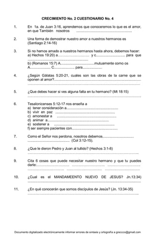 Documento digitalizado electrónicamente informar errores de sintaxis y ortografía a greccco@gmail.com
CRECIMIENTO No. 2 CUESTIONARIO No. 4
1. En 1a. de Juan 3:16, aprendemos que conoceremos lo que es el amor,
en que También nosotros .........................................................
2. Una forma de demostrar nuestro amor a nuestros hermanos es
(Santiago 2:14-16)
3. Si no hemos amado a nuestros hermanos hasta ahora, debemos hacer:
a) Hechos 19:20) a……………………… y c.............................. para que
..............................................................
b) (Romanos 15:7) A...................................mutuamente como os
A..................... C..................... para....................
4. ¿Según Gálatas 5:20-21, cuales son las obras de la carne que se
oponen al amor?.........................................................................................
……………………………………………………………………………………
5. ¿Que debes hacer si ves alguna falta en tu hermano? (Mt 18:15)
…………………………………………………………………………………….
6. Tesalonicenses 5:12-17 nos enseña a
a) tener consideración a.....................................................
b) vivir en paz .............................................................
c) amonestar a .............................................................
d) animar a...............................................................
e) sostener a ..............................................................
f) ser siempre pacientes con...............................................
7. Como el Señor nos perdona, nosotros debemos................................
........................................... (Col 3:12-15).
8. ¿Que le dieron Pedro y Juan al tullido? (Hechos 3:1-8)
…………………………………………………………………………………..
9. Cita 6 cosas que puede necesitar nuestro hermano y que tu puedes
darle:………………………. ………………………. ……………………….
…………………………. ………………………… …………………………
10. ¿Cual es el MANDAMEENTO NUEVO DE JESUS? Jn.13:34)
....................................................................................................................
11. ¿En qué conocerán que somos discípulos de Jesús? (Jn. 13:34-35)
…………………………………………………………………………………..
 