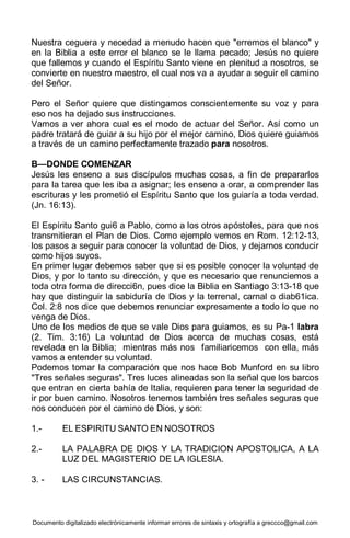 Documento digitalizado electrónicamente informar errores de sintaxis y ortografía a greccco@gmail.com
Nuestra ceguera y necedad a menudo hacen que "erremos el blanco" y
en la Biblia a este error el blanco se le llama pecado; Jesús no quiere
que fallemos y cuando el Espíritu Santo viene en plenitud a nosotros, se
convierte en nuestro maestro, el cual nos va a ayudar a seguir el camino
del Señor.
Pero el Señor quiere que distingamos conscientemente su voz y para
eso nos ha dejado sus instrucciones.
Vamos a ver ahora cual es el modo de actuar del Señor. Así como un
padre tratará de guiar a su hijo por el mejor camino, Dios quiere guiamos
a través de un camino perfectamente trazado para nosotros.
B—DONDE COMENZAR
Jesús les enseno a sus discípulos muchas cosas, a fin de prepararlos
para la tarea que les iba a asignar; les enseno a orar, a comprender las
escrituras y les prometió el Espíritu Santo que los guiaría a toda verdad.
(Jn. 16:13).
El Espíritu Santo gui6 a Pablo, como a los otros apóstoles, para que nos
transmitieran el Plan de Dios. Como ejemplo vemos en Rom. 12:12-13,
los pasos a seguir para conocer la voluntad de Dios, y dejarnos conducir
como hijos suyos.
En primer lugar debemos saber que si es posible conocer la voluntad de
Dios, y por lo tanto su dirección, y que es necesario que renunciemos a
toda otra forma de direcci6n, pues dice la Biblia en Santiago 3:13-18 que
hay que distinguir la sabiduría de Dios y la terrenal, carnal o diab61ica.
Col. 2:8 nos dice que debemos renunciar expresamente a todo lo que no
venga de Dios.
Uno de los medios de que se vale Dios para guiamos, es su Pa-1 labra
(2. Tim. 3:16) La voluntad de Dios acerca de muchas cosas, está
revelada en la Biblia; mientras más nos familiaricemos con ella, más
vamos a entender su voluntad.
Podemos tomar la comparación que nos hace Bob Munford en su libro
"Tres señales seguras". Tres luces alineadas son la señal que los barcos
que entran en cierta bahía de Italia, requieren para tener la seguridad de
ir por buen camino. Nosotros tenemos también tres señales seguras que
nos conducen por el camino de Dios, y son:
1.- EL ESPIRITU SANTO EN NOSOTROS
2.- LA PALABRA DE DIOS Y LA TRADICION APOSTOLICA, A LA
LUZ DEL MAGISTERIO DE LA IGLESIA.
3. - LAS CIRCUNSTANCIAS.
 