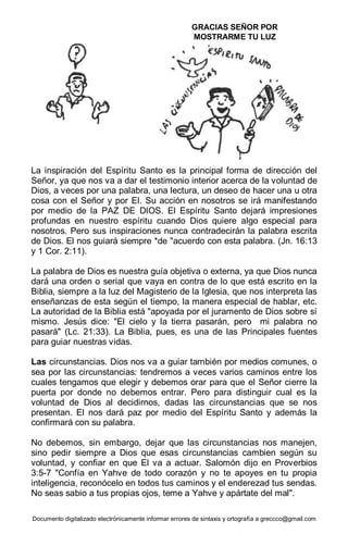 Documento digitalizado electrónicamente informar errores de sintaxis y ortografía a greccco@gmail.com
La inspiración del Espíritu Santo es la principal forma de dirección del
Señor, ya que nos va a dar el testimonio interior acerca de la voluntad de
Dios, a veces por una palabra, una lectura, un deseo de hacer una u otra
cosa con el Señor y por El. Su acción en nosotros se irá manifestando
por medio de la PAZ DE DIOS. El Espíritu Santo dejará impresiones
profundas en nuestro espíritu cuando Dios quiere algo especial para
nosotros. Pero sus inspiraciones nunca contradecirán la palabra escrita
de Dios. El nos guiará siempre *de "acuerdo con esta palabra. (Jn. 16:13
y 1 Cor. 2:11).
La palabra de Dios es nuestra guía objetiva o externa, ya que Dios nunca
dará una orden o serial que vaya en contra de lo que está escrito en la
Biblia, siempre a la luz del Magisterio de la Iglesia, que nos interpreta las
enseñanzas de esta según el tiempo, la manera especial de hablar, etc.
La autoridad de la Biblia está "apoyada por el juramento de Dios sobre sí
mismo. Jesús dice: "El cielo y la tierra pasarán, pero mi palabra no
pasará" (Lc. 21:33). La Biblia, pues, es una de las Principales fuentes
para guiar nuestras vidas.
Las circunstancias. Dios nos va a guiar también por medios comunes, o
sea por las circunstancias: tendremos a veces varios caminos entre los
cuales tengamos que elegir y debemos orar para que el Señor cierre la
puerta por donde no debemos entrar. Pero para distinguir cual es la
voluntad de Dios al decidirnos, dadas las circunstancias que se nos
presentan. El nos dará paz por medio del Espíritu Santo y además la
confirmará con su palabra.
No debemos, sin embargo, dejar que las circunstancias nos manejen,
sino pedir siempre a Dios que esas circunstancias cambien según su
voluntad, y confiar en que El va a actuar. Salomón dijo en Proverbios
3:5-7 "Confía en Yahve de todo corazón y no te apoyes en tu propia
inteligencia, reconócelo en todos tus caminos y el enderezad tus sendas.
No seas sabio a tus propias ojos, teme a Yahve y apártate del mal".
GRACIAS SEÑOR POR
MOSTRARME TU LUZ
 