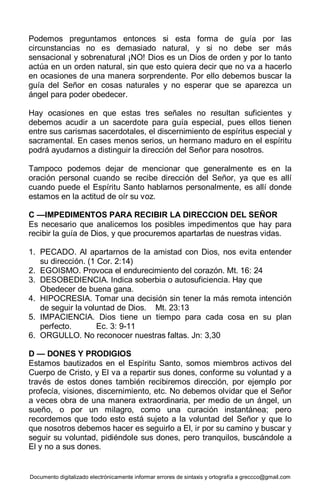 Documento digitalizado electrónicamente informar errores de sintaxis y ortografía a greccco@gmail.com
Podemos preguntamos entonces si esta forma de guía por las
circunstancias no es demasiado natural, y si no debe ser más
sensacional y sobrenatural ¡NO! Dios es un Dios de orden y por lo tanto
actúa en un orden natural, sin que esto quiera decir que no va a hacerlo
en ocasiones de una manera sorprendente. Por ello debemos buscar la
guía del Señor en cosas naturales y no esperar que se aparezca un
ángel para poder obedecer.
Hay ocasiones en que estas tres señales no resultan suficientes y
debemos acudir a un sacerdote para guía especial, pues ellos tienen
entre sus carismas sacerdotales, el discernimiento de espíritus especial y
sacramental. En cases menos serios, un hermano maduro en el espíritu
podrá ayudarnos a distinguir la dirección del Señor para nosotros.
Tampoco podemos dejar de mencionar que generalmente es en la
oración personal cuando se recibe dirección del Señor, ya que es allí
cuando puede el Espíritu Santo hablarnos personalmente, es allí donde
estamos en la actitud de oír su voz.
C —IMPEDIMENTOS PARA RECIBIR LA DIRECCION DEL SEÑOR
Es necesario que analicemos los posibles impedimentos que hay para
recibir la guía de Dios, y que procuremos apartarlas de nuestras vidas.
1. PECADO. Al apartarnos de la amistad con Dios, nos evita entender
su dirección. (1 Cor. 2:14)
2. EGOISMO. Provoca el endurecimiento del corazón. Mt. 16: 24
3. DESOBEDIENCIA. Indica soberbia o autosuficiencia. Hay que
Obedecer de buena gana.
4. HIPOCRESIA. Tomar una decisión sin tener la más remota intención
de seguir la voluntad de Dios. Mt. 23:13
5. IMPACIENCIA. Dios tiene un tiempo para cada cosa en su plan
perfecto. Ec. 3: 9-11
6. ORGULLO. No reconocer nuestras faltas. Jn: 3,30
D — DONES Y PRODIGIOS
Estamos bautizados en el Espíritu Santo, somos miembros activos del
Cuerpo de Cristo, y El va a repartir sus dones, conforme su voluntad y a
través de estos dones también recibiremos dirección, por ejemplo por
profecía, visiones, discernimiento, etc. No debemos olvidar que el Señor
a veces obra de una manera extraordinaria, per medio de un ángel, un
sueño, o por un milagro, como una curación instantánea; pero
recordemos que todo esto está sujeto a la voluntad del Señor y que lo
que nosotros debemos hacer es seguirlo a El, ir por su camino y buscar y
seguir su voluntad, pidiéndole sus dones, pero tranquilos, buscándole a
El y no a sus dones.
 