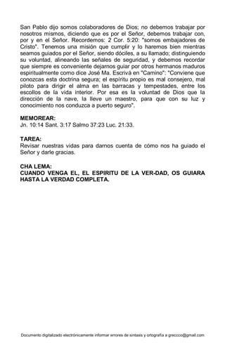 Documento digitalizado electrónicamente informar errores de sintaxis y ortografía a greccco@gmail.com
San Pablo dijo somos colaboradores de Dios; no debemos trabajar por
nosotros mismos, diciendo que es por el Señor, debemos trabajar con,
por y en el Señor. Recordemos: 2 Cor. 5:20: "somos embajadores de
Cristo". Tenemos una misión que cumplir y lo haremos bien mientras
seamos guiados por el Señor, siendo dóciles, a su llamado; distinguiendo
su voluntad, alineando las señales de seguridad, y debemos recordar
que siempre es conveniente dejarnos guiar por otros hermanos maduros
espiritualmente como dice José Ma. Escrivá en "Camino": "Conviene que
conozcas esta doctrina segura; el espíritu propio es mal consejero, mal
piloto para dirigir el alma en las barracas y tempestades, entre los
escollos de la vida interior. Por esa es la voluntad de Dios que la
dirección de la nave, la lleve un maestro, para que con su luz y
conocimiento nos conduzca a puerto seguro".
MEMOREAR:
Jn. 10:14 Sant. 3:17 Salmo 37:23 Luc. 21:33.
TAREA:
Revisar nuestras vidas para darnos cuenta de cómo nos ha guiado el
Señor y darle gracias.
CHA LEMA:
CUANDO VENGA EL, EL ESPIRITU DE LA VER-DAD, OS GUIARA
HASTA LA VERDAD COMPLETA.
 
