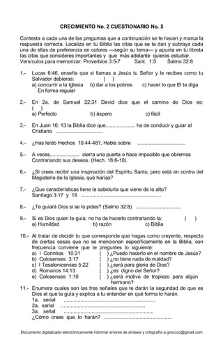 Documento digitalizado electrónicamente informar errores de sintaxis y ortografía a greccco@gmail.com
CRECIMIENTO No. 2 CUESTIONARIO No. 5
Contesta a cada una de las preguntas que a continuación se te hacen y marca la
respuesta correcta. Localiza en tu Biblia las citas que se te dan y subraya cada
una de ellas de preferencia en colores —según su tema— y apunta en tu libreta
las citas que consideres importantes y que más adelante quieras estudiar.
Versículos para memorizar: Proverbios 3:5-7 Sant. 1:5 Salmo 32:8
1.- Lucas 6:46, enseña que si llamas a Jesús tu Señor y le recibes como tu
Salvador debieras: ( )
a) concurrir a la Iglesia b) dar a los pobres c) hacer lo que El te diga
En forma regular
2.- En 2a. de Samuel 22:31 David dice que el camino de Dios es:
( )
a) Perfecto b) áspero c) fácil
3.- En Juan 16: 13 la Biblia dice que..................... ha de conducir y guiar al
Cristiano .................................
4.- ¿Has leído Hechos 10:44-48?, Habla sobre ..................................
5.- A veces..................... cierra una puerta o hace imposible que obremos
Contrariando sus deseos. (Hech. 16:6-10).
6.- ¿Si crees recibir una inspiración del Espíritu Santo, pero está en contra del
Magisterio de la Iglesia, qué harías?
7.- ¿Que características tiene la sabiduría que viene de lo alto?
Santiago 3:17 y 18 .........................................................
8.- ¿Te guiará Dios si se lo pides? (Salmo 32:8) ................................
9.- Si es Dios quien te guía, no ha de hacerlo contrariando la: ( )
a) Humildad b) razón c) Biblia
10.- Al tratar de decidir lo que corresponde que hagas como creyente, respecto
de ciertas cosas que no se mencionan específicamente en la Biblia, con
frecuencia conviene que te preguntes lo siguiente:
a) I Corintios 10:31 ( ) ¿Puedo hacerlo en el nombre de Jesús?
b) Colosenses 3:17 ( ) ¿no tiene nada de maldad?
c) I Tesalonicenses 5:22 ( ) ¿será para gloria de Dios?
d) Romanos 14:13 ( ) ¿es digno del Señor?
e) Colosenses 1:10 ( ) ¿será motivo de tropiezo para algún
hermano?
11.- Enumera cuales son las tres señales que te darán la seguridad de que es
Dios el que te guía y explica a tu entender en qué forma lo harán.
1a. serial .................................................................
2a. serial ............................................................
3a. señal ................................................................
¿Cómo crees que lo harán? ................................................
 