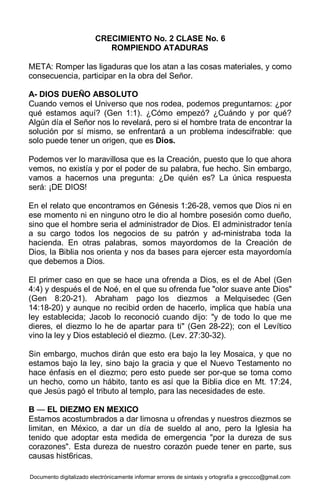 Documento digitalizado electrónicamente informar errores de sintaxis y ortografía a greccco@gmail.com
CRECIMIENTO No. 2 CLASE No. 6
ROMPIENDO ATADURAS
META: Romper las ligaduras que los atan a las cosas materiales, y como
consecuencia, participar en la obra del Señor.
A- DIOS DUEÑO ABSOLUTO
Cuando vemos el Universo que nos rodea, podemos preguntarnos: ¿por
qué estamos aquí? (Gen 1:1). ¿Cómo empezó? ¿Cuándo y por qué?
Algún día el Señor nos lo revelará, pero si el hombre trata de encontrar la
solución por sí mismo, se enfrentará a un problema indescifrable: que
solo puede tener un origen, que es Dios.
Podemos ver lo maravillosa que es la Creación, puesto que lo que ahora
vemos, no existía y por el poder de su palabra, fue hecho. Sin embargo,
vamos a hacernos una pregunta: ¿De quién es? La única respuesta
será: ¡DE DIOS!
En el relato que encontramos en Génesis 1:26-28, vemos que Dios ni en
ese momento ni en ninguno otro le dio al hombre posesión como dueño,
sino que el hombre seria el administrador de Dios. El administrador tenía
a su cargo todos los negocios de su patrón y ad-ministraba toda la
hacienda. En otras palabras, somos mayordomos de la Creación de
Dios, la Biblia nos orienta y nos da bases para ejercer esta mayordomía
que debemos a Dios.
El primer caso en que se hace una ofrenda a Dios, es el de Abel (Gen
4:4) y después el de Noé, en el que su ofrenda fue "olor suave ante Dios"
(Gen 8:20-21). Abraham pago los diezmos a Melquisedec (Gen
14:18-20) y aunque no recibid orden de hacerlo, implica que había una
ley establecida; Jacob lo reconoció cuando dijo: "y de todo lo que me
dieres, el diezmo lo he de apartar para ti" (Gen 28-22); con el Levítico
vino la ley y Dios estableció el diezmo. (Lev. 27:30-32).
Sin embargo, muchos dirán que esto era bajo la ley Mosaica, y que no
estamos bajo la ley, sino bajo la gracia y que el Nuevo Testamento no
hace énfasis en el diezmo; pero esto puede ser por-que se toma como
un hecho, como un hábito, tanto es así que la Biblia dice en Mt. 17:24,
que Jesús pagó el tributo al templo, para las necesidades de este.
B — EL DIEZMO EN MEXICO
Estamos acostumbrados a dar limosna u ofrendas y nuestros diezmos se
limitan, en México, a dar un día de sueldo al ano, pero la Iglesia ha
tenido que adoptar esta medida de emergencia "por la dureza de sus
corazones". Esta dureza de nuestro corazón puede tener en parte, sus
causas hist6ricas.
 