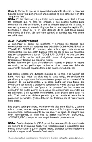Documento digitalizado electrónicamente informar errores de sintaxis y ortografía a greccco@gmail.com
Clase 8. Pensar lo que se ha aprovechado durante el curso, y hacer un
balance de su vida, poniendo en una columna "lo que conseguí y en otra
"lo que me falta".
NOTA: En las clases 4 y 5 que tratan de la oraci6n, se invitará a todas
las personas que no oren en lenguas, y que deseen hacerlo para
completar su vida de oración, a que se queden después de la clase, y
una vez que este ya reunido el grupo, hacer una pequeña explicación,
llevándolo a poner su Fe en Dios después de lo cual todos orarán
cediéndose al Señor. (El líder solo ayudará a aquellos que vea estén
necesitándolo).
C) APLICACION PRÁCTICA
Al comenzar el curso, se repartirán y llenarán las tarjetas que
correspondan entre las personas que DESEEN COMPROMETERSE A
TOMAR EL CURSO. El maestro debe aclarar que cada clase es
indispensable (ya que están ligadas entre sí) por lo cual es necesario
que se comprometan a tomar TODAS LAS CLASES, ya que con dos
faltas por ciclo, no les será permitido pasar al siguiente curso de
Crecimiento y tendrán que repetir el mismo.
NOTA: También por otras circunstancias, cuando el pastor lo juzgue
necesario, se les pedirá que repitan el ciclo, como son: falta de
crecimiento personal, llegadas tarde a las clases, inmadurez, etc.
Las clases tendrán una duración máxima de 45 min. Y el Auxiliar del
Líder, verá que todas las citas que la clase tenga, se escriban en
papelitos, y se repartan entre los asistentes, ya que así se mantendrá la
atención de los participantes y la clase podrá ser más fluida. Se
comenzará con cantos y oraciones comunitarias, y una vez que termine
la plática, comenzarán los "grupos de pastoreo" en los cuales se
expondrán las dudas acerca de la clase, las experiencias obtenidas en
las anteriores, y se ayudarán mutuamente. Este grupito debe durar 15
min. Y el pastor no deberá permitir que se desvíe el tema hacia
problemas personales. (Estos deberán ser tratados por el Pastor fuera
de la clase).
Los grupos serán por ahora, los mismos de Vida en el Espíritu y con su
mismo pastor; en caso de que esto no sea posible, los grupos deberán
seleccionarse, preferentemente por su sexo y su edad, de manera que
sean homogéneos, al igual que su pastor (SEÑORAS, SEÑORES,
JOVENES, ETC.), lo que se hará en público en la primera clase.
NOTA: Con las tarjetas de V.E.S. podrá hacerse un cálculo aproximado
del número de ovejas que hubo, y se repartirán estas a los pastores con
tiempo dando lugar a que si alguna faltara, el pastor pudiera hablarle e
invitarla a seguir en el Curso de Crecimiento.
 