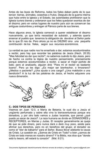 Documento digitalizado electrónicamente informar errores de sintaxis y ortografía a greccco@gmail.com
Antes de las leyes de Reforma, todos los fieles daban parte de lo que
tenían: tierras, animales, cosechas o frutos. Después de la guerra interna
que hubo entre la Iglesia y el Estado, las autoridades prohibieron que la
Iglesia tuviera bienes y ordenaron que los fieles quedaran exentos de dar
el diezmo; pero en varios lugares de nuestro país aún se conservan las
antiguas costumbres y entregan al Párroco parte de sus bienes.
Hace algunos anos, la Iglesia comenzó a querer establecer el diezmo
nuevamente, ya que tenía necesidad de subsistir, y además quería
ensenar al pueblo que tenemos la obligación de devolver al Señor parte
de lo que El nos da. Pero ahora ya no es DIEZMO sino una pequeña
contribución de los fieles, según sus recursos económicos.
La verdad es que nadie nos ha enseñado a dar; estamos acostumbrados
a recibir, pero hay que recordar las palabras de Jesús (Hech. 20:35)
"Mas felicidad es dar que recibir"; no sabemos cuándo lo dijo Jesús, pero
de hecho va contra la lógica de nuestro pensamiento, precisamente
porque estamos acostumbrados a recibir, a sacar el mejor partido de
todo; pero al analizarlo, alguien dirá: "Para mí el recibir es bastante
bueno". Pero yo les digo: ¿Es mejor ser bienhechor, o limosnero?
¿Medico o paciente? ¿Una ayuda o una carga? ¿Una maldición o una
bendición? A la luz de las palabras de Jesús, el hecho adquiere una
nueva dimensión.
C.- DOS TIPOS DE PERSONAS
Veamos en Juan 12:3, a María de Betania, la cual dio a Jesús el
ungüento perfumado y sobre ella vino la bienaventuranza porque era
donadora, y por otro lado vemos a Judas Iscariote, que pensó ¿qué
puedo yo sacar de Jesús?. La raza humana se divide en DONADORES y
RECEPTORES, en Marías y Judas. El receptor generalmente se queja
de que se pide dinero, pero nunca dará o dará muy poco, asiste para
afirmar sus derechos, pero no en beneficio del grupo; el donador es
como el "olor de bálsamo" para el Señor. Busca llevar adelante la causa
de Cristo. La cuestión es: ¿Somos de Cristo en Todo? o bien ¿somos de
Cristo en todo menos en nuestro dinero? Y la Biblia, nos dice que "donde
está tu tesoro, allí estará tu corazón" (Mat. 6:21).
 
