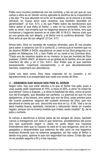 Documento digitalizado electrónicamente informar errores de sintaxis y ortografía a greccco@gmail.com
Pablo tuvo muchos problemas con los corintios, y tan es así que en sus
cartas a ellos es en donde vemos aplicada la doctrina de la mayordomía
y les dijo: "Ya que abundan en la fe, en la palabra, en la ciencia y en toda
solicitud, en mutuo amor para nosotros, que también abundéis en
generosidad". (2 Cor. 8:7), y es que Pablo sabía las bendiciones que
había sobre el que daba al Señor, y esto no ha cambiado; Cristo con
todo su amor, nos enseña que no hagamos tesoros en la tierra, sino que
invirtamos y hagamos tesoros en el cielo (Mt. 6:19-21). Hemos visto que
es una gracia dar con alegría, y el Señor nos lo confirma diciendo: "Que
Dios ama al que da con alegría" (2 Cor. 9:7).
Ahora bien, Dios no necesita de nuestras ofrendas, pero El nos prueba
para saber si estamos con El o contra El, y vemos que el hombre que no
da diezmo ROBA A DIOS; estudiemos un peco lo fue Dios pregunta a su
pueblo en Malaquías 3:8, y San Pablo en su carta a los Corintios dice:
"Cada uno de nosotros aparte en su manera, lo que por bondad de Dios
pudiese" ¡CADA UNO!, el diezmo no es global de la familia, sino de cada
miembro de ella; y en 2 Cor. 9:6-7, dice Pablo que el que siembra
escasamente, cosechará escasamente, y el que abundantemente
siembra, cosechará con abundancia.
Cada uno dará como Dios haya inspirado en su corazón, y en
agradecimiento a la prosperidad que cada uno reciba de Dios.
D —DEBEMOS DAR SEGUN NOS PIDE EL SEÑOR
Según esto, hay que estar atentos a lo que el Señor nos pide, pues a
unos puede pedir solamente el 10%, a otros el 20%, a otros "la mitad de
sus bienes" como a Zaqueo, y a otros la totalidad de ellos, como al joven
rico del Evangelio, que deseaba ser perfecto. Lo esencial es que no nos
apeguemos. a los bienes, sino saber que son de Dios, estar prontos para
dar cuanto podamos, seguros del cuidado amoroso de Dios, que nos
devolverá el ciento por uno. Jesucristo nos dice en Lc. 6:38, "dad y se os
dará medida buena, apretada, remecida y rebozando darán en vuestro
regazo, porque con la misma medida que midas, serás medido". Ej. de la
pala y cuchara.
Si vamos a decidirnos a formar parte de los amigos de Jesús, también
vamos a entregarnos con todo lo que tenemos, acordándonos del joven
rico que queriendo seguir a Jesús no pudo dejar sus riquezas
Entendamos bien que la riqueza no está en lo que tengamos, sino en lo
apegados o desprendidos que estemos de ella, pero no nos hagamos
ilusiones diciendo que no estamos apegados, sin dar nada al Señor o
dando muy poco, apenas lo que con seguridad nos sobra. Cristo dijo que
no es posible seguirlo a El y a las riquezas.
 