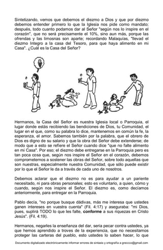 Documento digitalizado electrónicamente informar errores de sintaxis y ortografía a greccco@gmail.com
Sintetizando, vemos que debemos el diezmo a Dios y que por diezmo
debemos entender primero lo que la Iglesia nos pide como mandato;
después, todo cuanto podamos dar al Señor "según nos lo inspire en el
corazón", que no será precisamente el 10%, sino aun más, porque las
ofrendas y las limosnas son aparte; recordando Malaquías, "llevad el
diezmo Integro a la casa del Tesoro, para que haya alimento en mi
Casa". ¿Cuál es la Casa del Señor?
Hermanos, la Casa del Señor es nuestra Iglesia local o Parroquia, el
lugar donde estás recibiendo las bendiciones de Dios, tu Comunidad, el
lugar en el que, como su palabra lo dice, mantenemos en común la fe, la
esperanza, el amor. Sabemos también por la palabra, que el obrero de
Dios es digno de su salario y que la obra del Señor debe extenderse; de
modo que a esto se refiere el Señor cuando dice "que no falte alimento
en mi Casa". Por eso; el diezmo debe entregarse en la Parroquia pero es
tan poca cosa que, según nos inspire el Señor en el corazón, debemos
comprometernos a sostener las obras del Señor, sobre todo aquellas que
son nuestras, especialmente nuestra Comunidad, que sólo puede existir
por lo que el Señor le da a través de cada uno de nosotros.
Debemos aclarar que el diezmo no es para ayudar a un pariente
necesitado, ni para obras personales; esto es voluntario, a quien, cómo y
cuando, según nos inspire el Señor. El diezmo es, como decíamos
anteriormente, para entregar en la Parroquia.
Pablo decía, "no porque busque dádivas, más me interesa que ustedes
ganen intereses en vuestra cuenta" (Fil. 4:17) y aseguraba: "mi Dios,
pues, suplirá TODO lo que les falte, conforme a sus riquezas en Cristo
Jesús". (Fil. 4:19).
Hermanos, negarles la enseñanza del dar, seria pecar contra ustedes, ya
que hemos aprendido a troves de la experiencia, que no necesitamos
proteger las carteras del pueblo, esto ustedes lo saben hacer, lo que
 