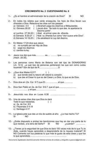 Documento digitalizado electrónicamente informar errores de sintaxis y ortografía a greccco@gmail.com
CRECIMIENTO No. 2 CUESTIONARIO No. 6
1.- ¿Es el hombre el administrador de la creción de Dios? SI NO
2.- En todos los relatos que verás enseguida, los hijos de Dios llevan sus
ofrendas a Dios. Relaciona las citas con los pasajes:
a) Génesis 4:4 ( ) Abraham paga los diezmos a Melquisedec.
b) Génesis 28:22 ( ) Jacob dice "de todo lo que des, te apartaran la
Decima parte".
a) Levítico 27:30-32 ( ) Abel, el primer caso de ofrenda.
d) Génesis 8:20-21 ( ) Noé: su ofrenda fue como "olor suave ante Dios".
d) Génesis 14:18-20 ( ) Se estableció la Ley del diezmo.
3.- En Mateo 17:24 dice que Jesús:
a) no cumplió por ser Hijo de Dios
b) pagó los diezmos
c) cambio la ley.
4.- Jesús nos dijo que más............... es.... .......... que...............
(Hech. 20:35).
5.- Las personas como María de Betania son del tipo de DONADORAS
(Jn. 12:3) ¿a qué tipo de personas pertenecen las que son como Judas
Iscariote? Son de tipo de R................................S
6.- ¿Que dice Mateo 6:21? ( )
a) que donde está tu tesoro allí estará tu corazón.
b) que des al Cesar lo que es del Cesar y a Dios, lo que es de Dios.
7.- Dios dice en (2a. Cor. 9:7) que El..................... al que...............
8.- Dice San Pablo en 2a. de Cor. 9:6-7, que el que.............................
........................ y el que..................................
9.- Jesucristo nos dice en Lucas 6:38 ..........................................
10.- Una de estas citas dice que Dios te dará
Todo lo que necesitas. ( )
a) 2a. de Cor. 8:9
b) Filipenses 5 4:19
c) Santiago 4:17
11.- La Iglesia pide que des un día de sueldo al año; ¿Lo has hecho Tú?
SI NO
12.- ¿Estás dispuesto a probar las bendiciones que hay en dar una parte de lo
que recibes, a la obra del Señor? SI NO ¿cuándo? ...............
13.- ¿Tienes ya la seguridad de que Dios te dará 100 veces más de lo que Tu le
diste, cuando hayas aprendido a desprenderte de la riqueza material? SI
NO Comenta con tus palabras lo que más le gusto de esta clase y que fue
lo que aprendiste..............................................................
 