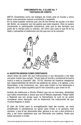 Documento digitalizado electrónicamente informar errores de sintaxis y ortografía a greccco@gmail.com
CRECIMIENTO No. 2 CLASE No. 7
TESTIGOS DE CRISTO
META: Enseñarles como ser testigos de Cristo ante el mundo y cómo
llevar a las personas nuevas a conocerlo y aceptarlo.
En la clase pasada veíamos que una de las formas de ayudar a la obra
del Señor, es cooperar con los gastos que esta requiere. Dios no quiere
únicamente tu participaci6n económica, pide que le des también una
parte de tu tiempo para tu oración, así como que uses lo que El te ha
dado y compartas tu testimonio con los que aun no le conocen.
A- NUESTRA MISION COMO CRISTIANOS
Jesús antes de partir dio sus instrucciones a sus discípulos y les dejó
una gran misión que cumplir: "Id por todo el mundo y proclamad la buena
nueva a toda la creaci6n" (Mc. 16:15). Muchos de nosotros relegamos
esa responsabilidad de difundir las palabras de Jesús, a la Iglesia, a los
Sacerdotes, a los misioneros, etc., pero esta misión no fue solamente a
algunos, sino a todos aquellos que le han conocido y que creen en El.
Andrés dio testimonio a Simón (Pedro) que era su hermano, diciéndole
que había encontrado a Jesús que era el Mesías esperado; Felipe habló
a Nataniel que era amigo suyo; la Samaritana, la cual no se podía
considerar como discípulo, con su testimonio fue instrumento de que
muchos llegaran a Jesús.
El plan de Cristo para la evangelización total del mundo, se vería
simplificado si pensáramos en ganar para Cristo a la persona más
cercana, y que al ser alcanzada esta, ganara a su vez a otra próxima a
ella, y así como eslabones que van formando una cadena, hasta que
todos conozcan a Cristo.
 