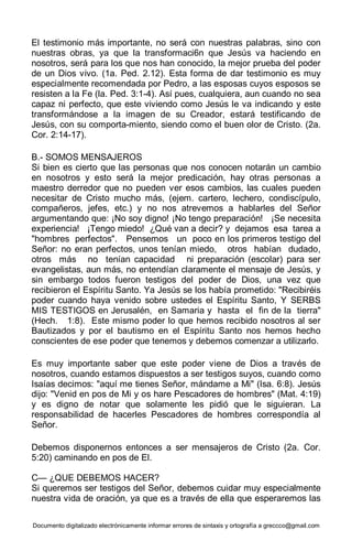 Documento digitalizado electrónicamente informar errores de sintaxis y ortografía a greccco@gmail.com
El testimonio más importante, no será con nuestras palabras, sino con
nuestras obras, ya que la transformaci6n que Jesús va haciendo en
nosotros, será para los que nos han conocido, la mejor prueba del poder
de un Dios vivo. (1a. Ped. 2.12). Esta forma de dar testimonio es muy
especialmente recomendada por Pedro, a las esposas cuyos esposos se
resisten a la Fe (la. Ped. 3:1-4). Así pues, cualquiera, aun cuando no sea
capaz ni perfecto, que este viviendo como Jesús le va indicando y este
transformándose a la imagen de su Creador, estará testificando de
Jesús, con su comporta-miento, siendo como el buen olor de Cristo. (2a.
Cor. 2:14-17).
B.- SOMOS MENSAJEROS
Si bien es cierto que las personas que nos conocen notarán un cambio
en nosotros y esto será la mejor predicación, hay otras personas a
maestro derredor que no pueden ver esos cambios, las cuales pueden
necesitar de Cristo mucho más, (ejem. cartero, lechero, condiscípulo,
compañeros, jefes, etc.) y no nos atrevemos a hablarles del Señor
argumentando que: ¡No soy digno! ¡No tengo preparación! ¡Se necesita
experiencia! ¡Tengo miedo! ¿Qué van a decir? y dejamos esa tarea a
"hombres perfectos". Pensemos un poco en los primeros testigo del
Señor: no eran perfectos, unos tenían miedo, otros habían dudado,
otros más no tenían capacidad ni preparación (escolar) para ser
evangelistas, aun más, no entendían claramente el mensaje de Jesús, y
sin embargo todos fueron testigos del poder de Dios, una vez que
recibieron el Espíritu Santo. Ya Jesús se los había prometido: "Recibiréis
poder cuando haya venido sobre ustedes el Espíritu Santo, Y SERBS
MIS TESTIGOS en Jerusalén, en Samaria y hasta el fin de la tierra"
(Hech. 1:8). Este mismo poder lo que hemos recibido nosotros al ser
Bautizados y por el bautismo en el Espíritu Santo nos hemos hecho
conscientes de ese poder que tenemos y debemos comenzar a utilizarlo.
Es muy importante saber que este poder viene de Dios a través de
nosotros, cuando estamos dispuestos a ser testigos suyos, cuando como
Isaías decimos: "aquí me tienes Señor, mándame a Mi" (Isa. 6:8). Jesús
dijo: "Venid en pos de Mi y os hare Pescadores de hombres" (Mat. 4:19)
y es digno de notar que solamente les pidió que le siguieran. La
responsabilidad de hacerles Pescadores de hombres correspondía al
Señor.
Debemos disponernos entonces a ser mensajeros de Cristo (2a. Cor.
5:20) caminando en pos de El.
C— ¿QUE DEBEMOS HACER?
Si queremos ser testigos del Señor, debemos cuidar muy especialmente
nuestra vida de oración, ya que es a través de ella que esperaremos las
 