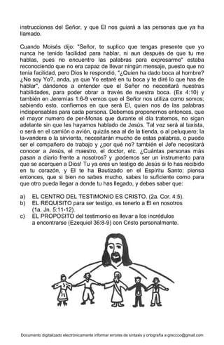 Documento digitalizado electrónicamente informar errores de sintaxis y ortografía a greccco@gmail.com
instrucciones del Señor, y que El nos guiará a las personas que ya ha
llamado.
Cuando Moisés dijo: "Señor, te suplico que tengas presente que yo
nunca he tenido facilidad para hablar, ni aun después de que tu me
hablas, pues no encuentro las palabras para expresarme" estaba
reconociendo que no era capaz de llevar ningún mensaje, puesto que no
tenia facilidad, pero Dios le respondió, "¿Quien ha dado boca al hombre?
¿No soy Yo?, anda, ya que Yo estaré en tu boca y te diré lo que has de
hablar", dándonos a entender que el Señor no necesitará nuestras
habilidades, para poder obrar a través de nuestra boca. (Ex 4:10) y
también en Jeremías 1:6-9 vemos que el Señor nos utiliza como somos;
sabiendo esto, confiemos en que será El, quien nos de las palabras
indispensables para cada persona. Debemos proponernos entonces, que
el mayor numero de per-Monas que durante el día tratemos, no sigan
adelante sin que les hayamos hablado de Jesús. Tal vez será al taxista,
o será en el camión o avión, quizás sea al de la tienda, o al peluquero; la
la-vandera o la sirvienta, necesitarán mucho de estas palabras, o puede
ser el compañero de trabajo y ¿por qué no? también el Jefe necesitará
conocer a Jesús, el maestro, el doctor, etc. ¿Cuántas personas más
pasan a diario frente a nosotros? y ¡podemos ser un instrumento para
que se acerquen a Dios! Tu ya eres un testigo de Jesús si lo has recibido
en tu corazón, y El te ha Bautizado en el Espíritu Santo; piensa
entonces, que si bien no sabes mucho, sabes lo suficiente como para
que otro pueda llegar a donde tu has llegado, y debes saber que:
a) EL CENTRO DEL TESTIMONIO ES CRISTO. (2a. Cor. 4:5).
b) EL REQUISITO para ser testigo, es tenerlo a El en nosotros
(1a. Jn. 5:11-12).
c) EL PROPOSITO del testimonio es llevar a los incrédulos
a encontrarse (Ezequiel 36:8-9) con Cristo personalmente.
 
