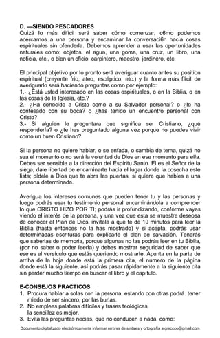 Documento digitalizado electrónicamente informar errores de sintaxis y ortografía a greccco@gmail.com
D. —SIENDO PESCADORES
Quizá lo más difícil será saber cómo comenzar, c6mo podemos
acercarnos a una persona y encaminar la conversaci6n hacia cosas
espirituales sin ofenderla. Debemos aprender a usar las oportunidades
naturales como: objetos, el agua, una goma, una cruz, un libro, una
noticia, etc., o bien un oficio: carpintero, maestro, jardinero, etc.
El principal objetivo por lo pronto será averiguar cuanto antes su position
espiritual (creyente frio, ateo, escéptico, etc.) y la forma más fácil de
averiguarlo será haciendo preguntas como por ejemplo:
1.- ¿Está usted interesado en las cosas espirituales, o en la Biblia, o en
las cosas de la Iglesia, etc.?
2.- ¿Ha conocido a Cristo como a su Salvador personal? o ¿lo ha
confesado con su boca? o ¿has tenido un encuentro personal con
Cristo?
3.- Si alguien le preguntara que significa ser Cristiano, ¿qué
respondería? o ¿te has preguntado alguna vez porque no puedes vivir
como un buen Cristiano?
Si la persona no quiere hablar, o se enfada, o cambia de tema, quizá no
sea el momento o no será la voluntad de Dios en ese momento para ella.
Debes ser sensible a la dirección del Espíritu Santo. El es el Señor de la
siega, dale libertad de encaminarte hacia el lugar donde la cosecha este
lista; pídele a Dios que te abra las puertas, si quiere que hables a una
persona determinada.
Averigua los intereses comunes que pueden tener tu y las personas y
luego podrás usar tu testimonio personal encaminándola a comprender
lo que CRISTO HIZO POR TI; podrás ir profundizando, conforme vayas
viendo el interés de la persona, y una vez que esta se muestre deseosa
de conocer el Plan de Dios, invítala a que te de 10 minutos para leer la
Biblia (hasta entonces no la has mostrado) y si acepta, podrás usar
determinadas escrituras para explicarle el plan de salvación. Tendrás
que saberlas de memoria, porque algunas no las podrás leer en tu Biblia,
(por no saber o poder leerla) y debes mostrar seguridad de saber que
ese es el versículo que estás queriendo mostrarle. Apunta en la parte de
arriba de la hoja donde está la primera cita, el numero de la página
donde está la siguiente, así podrás pasar rápidamente a la siguiente cita
sin perder mucho tiempo en buscar el libro y el capítulo.
E-CONSEJOS PRACTICOS
1. Procura hablar a solas con la persona; estando con otras podrá tener
miedo de ser sincero, por las burlas.
2. No emplees palabras difíciles y frases teológicas,
la sencillez es mejor.
3. Evita las preguntas necias, que no conducen a nada, como:
 