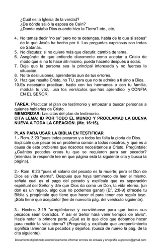 Documento digitalizado electrónicamente informar errores de sintaxis y ortografía a greccco@gmail.com
¿Cuál es la Iglesia de la verdad?
¿De dónde salió la esposa de Caín?
¿Donde estaba Dios cuando hizo la Tierra? etc., etc.
4. No temas decir "no se" pero no te detengas, habla de lo que si sabes"
de lo que Jesús ha hecho por ti. Las preguntas capciosas son tretas
de Satanás.
5. No discutas; si no quiere más que discutir, cambia de tema.
6. Asegúrate de que entiende claramente como aceptar a Cristo de
modo que si no lo hace allí mismo, pueda hacerlo después a solas.
7. Deja que la persona sea la principal interesada y no fuerces la
situación.
8. No te desilusiones, aprenderás aun de tus errores.
9. Haz que resalte Cristo, no TU, para que no te admire a ti sino a Dios.
10.Es necesario practicar, hazlo con tus hermanos o con tu familia,
modula tu voz, usa los versículos que has aprendido y CONFIA
EN EL SEÑOR.
TAREA: Practicar el plan de testimonio y empezar a buscar personas a
quienes hablarles de Cristo.
MEMORIZAR: Las citas del plan de testimonio.
CITA LEMA: ID POR TODO EL MUNDO Y PROCLAMAD LA BUENA
NUEVA A TODA LA CREACION. (Mc. 16:15).
PLAN PARA USAR LA BIBLIA EN TESTIFICAR
1.- Rom. 3:23 "pues todos pecaron y a todos les falta la gloria de Dios.
Explícale que pecar es un problema común a todos nosotros, y que es a
causa de este problema que nosotros necesitamos a Cristo. Pregúntale:
¿Cuántos pecados crees tu que se requieren para ser pecador?
(mientras te responde lee en que página está la siguiente cita y busca la
página).
2.- Rom. 6:23 "pues el salario del pecado es la muerte; pero el Don de
Dios es vida eterna". Después que haya terminado de leer el mismo,
señala cual es el pago del pecado y explícale que es separación
espiritual del Señor y dile que Dios da como un Don, la vida eterna, (un
don es un regalo, algo que no podemos ganar) (Ef. 2:8-9) ofrécele tu
Biblia y pregúntale que tiene que hacer el para tener ese regalo tuyo.
¡Sólo tiene que aceptarlo! (lee de nuevo la pág. del versículo siguiente).
3.- Hechos 3:19 "arrepiéntanse y conviértanse para que todos sus
pecados sean borrados. Y así el Señor hará venir tiempos de alivio".
Hazle notar la primera parte ¿Qué es lo que dice que debamos hacer
para recibir la vida eterna? (Pregunta) y explícale que arrepentimiento
significa lamentar sus pecados y dejarlos. (busca de nuevo la pág. de la
cita siguiente).
 