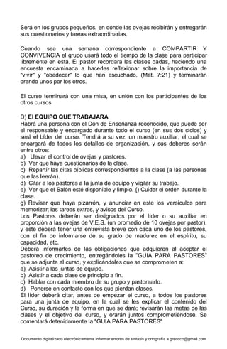Documento digitalizado electrónicamente informar errores de sintaxis y ortografía a greccco@gmail.com
Será en los grupos pequeños, en donde las ovejas recibirán y entregarán
sus cuestionarios y tareas extraordinarias.
Cuando sea una semana correspondiente a COMPARTIR Y
CONVIVENCIA el grupo usará todo el tiempo de la clase para participar
libremente en esta. El pastor recordará las clases dadas, haciendo una
encuesta encaminada a hacerles reflexionar sobre la importancia de
"vivir" y "obedecer" lo que han escuchado, (Mat. 7:21) y terminarán
orando unos por los otros.
El curso terminará con una misa, en unión con los participantes de los
otros cursos.
D) El EQUIPO QUE TRABAJARA
Habrá una persona con el Don de Enseñanza reconocido, que puede ser
el responsable y encargado durante todo el curso (en sus dos ciclos) y
será el Líder del curso. Tendrá a su vez, un maestro auxiliar, el cual se
encargará de todos los detalles de organización, y sus deberes serán
entre otros:
a) Llevar el control de ovejas y pastores.
b) Ver que haya cuestionarios de la clase.
c) Repartir las citas bíblicas correspondientes a la clase (a las personas
que las leerán).
d) Citar a los pastores a la junta de equipo y vigilar su trabajo.
e) Ver que el Salón esté disponible y limpio. {) Cuidar el orden durante la
clase.
g) Revisar que haya pizarrón, y anunciar en este los versículos para
memorizar; las tareas extras, y avisos del Curso.
Los Pastores deberán ser designados por el líder o su auxiliar en
proporción a las ovejas de V.E.S. (un promedio de 10 ovejas por pastor),
y este deberá tener una entrevista breve con cada uno de los pastores,
con el fin de informarse de su grado de madurez en el espíritu, su
capacidad, etc.
Deberá informarles de las obligaciones que adquieren al aceptar el
pastoreo de crecimiento, entregándoles la "GUIA PARA PASTORES"
que se adjunta al curso, y explicándoles que se comprometen a:
a) Asistir a las juntas de equipo.
b) Asistir a cada ciase de principio a fin.
c) Hablar con cada miembro de su grupo y pastorearlo.
d) Ponerse en contacto con los que pierdan clases.
El líder deberá citar, antes de empezar el curso, a todos los pastores
para una junta de equipo, en la cual se les explicar el contenido del
Curso, su duración y la forma en que se dará; revisarán las metas de las
clases y el objetivo del curso, y orarán juntos comprometiéndose. Se
comentará detenidamente la "GUIA PARA PASTORES"
 
