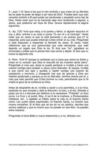 Documento digitalizado electrónicamente informar errores de sintaxis y ortografía a greccco@gmail.com
4.- Juan 1:12 "pero a los que lo han recibido y que creen en su Nombre
les ha dado el poder de llegar a ser hijos de Dios". Puedes decir que solo
necesita recibirlo a El para poder ser perdonado y aceptado como hijo de
Dios. Hazle notar que no es haciendo algo sino recibiendo a alguien, a
Jesús, que podemos ser hijos de Dios. (busca rápidamente la página
siguiente).
5.- Ap. 3:20 "mira que estoy a la puerta y llamo, si alguien escucha mi
voz y abre, entrare a su casa a comer Yo con el y el conmigo". Hazle
notar que es Jesús el que le está llamando y es preciso que 61 le
responda, para que pueda entonces Cristo entrar en su vida. Pregúntale
si está dispuesto a responder al llamado de Jesús. Si vacila, hazle
reflexionar que es una oportunidad que está rehusando, que está
dejando un regalo que Dios le da. Si dice que "no", agradece su
sinceridad y pídele que lo piense bien esa noche y déjale. Si dice que si,
busca la siguiente cita.
6.- Rom. 10:9-10 "porque si confiesas con tu boca que Jesús es Señor y
crees en tu corazón que Dios le resucit6 de los muertos serás salvo".
Pregúntale si cree que Jesús le puede perdonar e invítale a hacer una
oración contigo para aceptar a Jesús como Salvador. Si acepta, invítale
a que cierre sus ojos y guíales a repetir contigo una oración de
aceptación y renuncia, y enseguida haz que de gracias a Dios por
haberle perdonado y porque ya es su Salvador, termina orando por el, y
más que todo permite que Cristo ilumine su vida, permitiendo que tu fe
irradie el gozo de la confianza en Dios.
Antes de despedirte de el, invítale a asistir a una asamblea, o a la misa,
explícale en qué consiste y dale la dirección, la hora, y el día; ofrécete a
pasar por el o a llamarle por teléfono si lo necesitara. "Préstale" un libro
como: La Cruz y el puñal, Niky, A las 9 de la mañana, o Pentecostales
Católicos, etc., o regálale un folleto sobre la vida en el Espíritu Santo
como: Las cuatro leyes espirituales, El Espíritu Santo, La oración que
mueve montañas. Si el libro que se les da no es católico, decirles que
somos católicos y que lo mismo que ha pasado en ese libro, ha pasado
entre nosotros.
Pregúntale si tiene Biblia o nuevo testamento y si no, ofrécele uno.
 