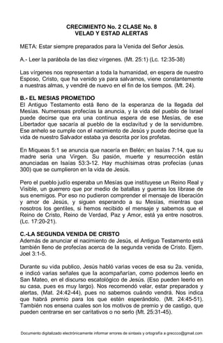 Documento digitalizado electrónicamente informar errores de sintaxis y ortografía a greccco@gmail.com
CRECIMIENTO No. 2 CLASE No. 8
VELAD Y ESTAD ALERTAS
META: Estar siempre preparados para la Venida del Señor Jesús.
A.- Leer la parábola de las diez vírgenes. (Mt. 25:1) (Lc. 12:35-38)
Las vírgenes nos representan a toda la humanidad, en espera de nuestro
Esposo, Cristo, que ha venido ya para salvarnos, viene constantemente
a nuestras almas, y vendré de nuevo en el fin de los tiempos. (Mt. 24).
B.- EL MESIAS PROMETIDO
El Antiguo Testamento está lleno de la esperanza de la llegada del
Mesías. Numerosas profecías la anuncia, y la vida del pueblo de Israel
puede decirse que era una continua espera de ese Mesías, de ese
Libertador que sacaría al pueblo de la esclavitud y de la servidumbre.
Ese anhelo se cumple con el nacimiento de Jesús y puede decirse que la
vida de nuestro Salvador estaba ya descrita por los profetas.
En Miqueas 5:1 se anuncia que nacería en Belén; en Isaías 7:14, que su
madre seria una Virgen. Su pasión, muerte y resurrección están
anunciadas en Isaías 53:3-12. Hay muchísimas otras profecías (unas
300) que se cumplieron en la vida de Jesús.
Pero el pueblo judío esperaba un Mesías que instituyese un Reino Real y
Visible, un guerrero que por medio de batallas y guerras los librase de
sus enemigos. Por eso no pudieron comprender el mensaje de liberación
y amor de Jesús, y siguen esperando a su Mesías, mientras que
nosotros los gentiles, si hemos recibido el mensaje y sabemos que el
Reino de Cristo, Reino de Verdad, Paz y Amor, está ya entre nosotros.
(Lc. 17:20-21).
C.-LA SEGUNDA VENIDA DE CRISTO
Además de anunciar el nacimiento de Jesús, el Antiguo Testamento está
también lleno de profecías acerca de la segunda venida de Cristo. Ejem.
Joel 3:1-5.
Durante su vida publico, Jesús habló varias veces de esa su 2a. venida,
e indicó varias señales que la acompañarían, como podemos leerlo en
San Mateo, en el discurso escatológico de Jesús. (Eso pueden leerlo en
su casa, pues es muy largo). Nos recomendó velar, estar preparados y
alertas, (Mat. 24:42-44), pues no sabemos cuándo vendrá. Nos indica
que habrá premio para los que estén esperándolo. (Mt. 24:45-51).
También nos ensena cuales son los motivos de premio y de castigo, que
pueden centrarse en ser caritativos o no serlo (Mt. 25:31-45).
 
