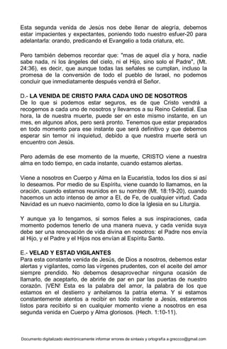 Documento digitalizado electrónicamente informar errores de sintaxis y ortografía a greccco@gmail.com
Esta segunda venida de Jesús nos debe llenar de alegría, debemos
estar impacientes y expectantes, poniendo todo nuestro esfuer-20 para
adelantarla: orando, predicando el Evangelio a toda criatura, etc.
Pero también debemos recordar que: "mas de aquel día y hora, nadie
sabe nada, ni los ángeles del cielo, ni el Hijo, sino solo el Padre", (Mt.
24:36), es decir, que aunque todas las señales se cumplan, incluso la
promesa de la conversión de todo el pueblo de Israel, no podemos
concluir que inmediatamente después vendrá el Señor.
D.- LA VENIDA DE CRISTO PARA CADA UNO DE NOSOTROS
De lo que si podemos estar seguros, es de que Cristo vendrá a
recogernos a cada uno de nosotros y llevarnos a su Reino Celestial. Esa
hora, la de nuestra muerte, puede ser en este mismo instante, en un
mes, en algunos años, pero será pronto. Tenemos que estar preparados
en todo momento para ese instante que será definitivo y que debemos
esperar sin temor ni inquietud, debido a que nuestra muerte será un
encuentro con Jesús.
Pero además de ese momento de la muerte, CRISTO viene a nuestra
alma en todo tiempo, en cada instante, cuando estamos alertas.
Viene a nosotros en Cuerpo y Alma en la Eucaristía, todos los dios si así
lo deseamos. Por medio de su Espíritu, viene cuando lo llamamos, en la
oración, cuando estamos reunidos en su nombre (Mt. 18:19-20), cuando
hacemos un acto intenso de amor a El, de Fe, de cualquier virtud. Cada
Navidad es un nuevo nacimiento, como lo dice la Iglesia en su Liturgia.
Y aunque ya lo tengamos, si somos fieles a sus inspiraciones, cada
momento podemos tenerlo de una manera nueva, y cada venida suya
debe ser una renovación de vida divina en nosotros: el Padre nos envía
al Hijo, y el Padre y el Hijos nos envían al Espíritu Santo.
E.- VELAD Y ESTAD VIGILANTES
Para esta constante venida de Jesús, de Dios a nosotros, debemos estar
alertas y vigilantes, como las vírgenes prudentes, con el aceite del amor
siempre prendido. No debemos desaprovechar ninguna ocasión de
llamarlo, de aceptarlo, de abrirle de par en par las puertas de nuestro
corazón. |VEN! Esta es la palabra del amor, la palabra de los que
estamos en el destierro y anhelamos la patria eterna. Y si estamos
constantemente atentos a recibir en todo instante a Jesús, estaremos
listos para recibirlo si en cualquier momento viene a nosotros en esa
segunda venida en Cuerpo y Alma gloriosos. (Hech. 1:10-11).
 