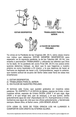 Documento digitalizado electrónicamente informar errores de sintaxis y ortografía a greccco@gmail.com
Ya vimos en la Parábola de las Vírgenes (Mt. 25:1), cómo Jesús mismo
nos indica que debemos ESTAR SIEMPRE DESPIERTOS para
esperarlo; en la siguiente parábola, la de los Talentos (Mt. 25:14), nos
enseña a permanecer TRABAJANDO y utilizando los talentos que Dios
no ha dado. En la parábola del Juicio Final (Mt. 25:31) nos aclara entre
quienes debemos trabajar, es decir que lo que hagamos a nuestro
prójimo es como hacérselo a El mismo, y lo que dejemos de hacer al
hermano es dejárselo de hacer a El. Comprendamos, según lo anterior,
que nuestra actitud de es-pera del Señor debe estar llena de estas tres
enseñanzas:
1) ESTAR DESPIERTOS.
2) TRABAJANDO PARA EL SEÑOR.
3) EN FAVOR DE NUESTRO PROJIMO.
Al terminar este Curso, que queden grabados en nosotros estas
palabras: "EL ESPIRITU Y LA NOVIA (la Iglesia, esposa de Cristo, o bien
nuestras almas, esposas de Cristo) DICEN ¡VEN! Y el que oiga, diga
|VEN! y el que tenga sed, que se acerque, y el que quiera, reciba
gratuitamente agua de vida" (Apocalipsis 22:17). Acerquémonos a Cristo,
recibamos esa agua de vida que nos ofrece gratuitamente, y llamémosle
siempre. Maran Atha, el Señor viene. ¡VEN SENOR JESUS!
CITA LEMA: EL DIOS DE TODA GRACIA LOS HA LLAMADO A
COMPARTIR CON CRISTO SU ETERNA GLORIA.
ESTAR DESPIERTOS TRABAJANDO PARA EL
SEÑOR
A FAVOR DE NUESTRO
PROJIMO
 
