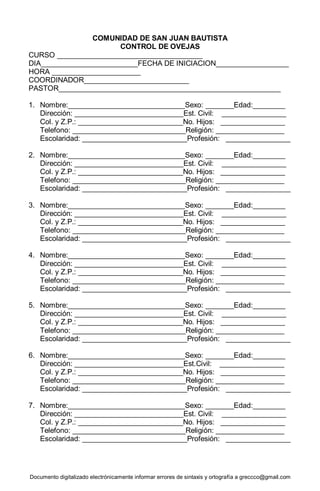 Documento digitalizado electrónicamente informar errores de sintaxis y ortografía a greccco@gmail.com
COMUNIDAD DE SAN JUAN BAUTISTA
CONTROL DE OVEJAS
CURSO ____________________________________
DIA________________________FECHA DE INICIACION__________________
HORA ______________________
COORDINADOR__________________________
PASTOR_______________________________________________________
1. Nombre:_____________________________Sexo: _______Edad:________
Dirección: ___________________________Est. Civil: ________________
Col. y Z.P.: __________________________No. Hijos: ________________
Telefono: ____________________________Religión: _________________
Escolaridad: __________________________Profesión: ________________
2. Nombre:_____________________________Sexo: _______Edad:________
Dirección: ___________________________Est. Civil: ________________
Col. y Z.P.: __________________________No. Hijos: ________________
Telefono: ____________________________Religión: _________________
Escolaridad: __________________________Profesión: ________________
3. Nombre:_____________________________Sexo: _______Edad:________
Dirección: ___________________________Est. Civil: ________________
Col. y Z.P.: __________________________No. Hijos: ________________
Telefono: ____________________________Religión: _________________
Escolaridad: __________________________Profesión: ________________
4. Nombre:_____________________________Sexo: _______Edad:________
Dirección: ___________________________Est. Civil: ________________
Col. y Z.P.: __________________________No. Hijos: ________________
Telefono: ____________________________Religión: _________________
Escolaridad: __________________________Profesión: ________________
5. Nombre:_____________________________Sexo: _______Edad:________
Dirección: ___________________________Est. Civil: ________________
Col. y Z.P.: __________________________No. Hijos: ________________
Telefono: ____________________________Religión: _________________
Escolaridad: __________________________Profesión: ________________
6. Nombre:_____________________________Sexo: _______Edad:________
Dirección: ___________________________Est.Civil: ________________
Col. y Z.P.: __________________________No. Hijos: ________________
Telefono: ____________________________Religión: _________________
Escolaridad: __________________________Profesión: ________________
7. Nombre:_____________________________Sexo: _______Edad:________
Dirección: ___________________________Est. Civil: ________________
Col. y Z.P.: __________________________No. Hijos: ________________
Telefono: ____________________________Religión: _________________
Escolaridad: __________________________Profesión: ________________
 