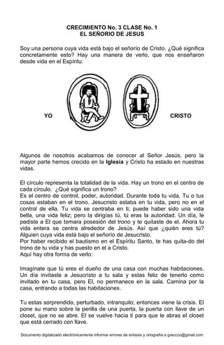 Documento digitalizado electrónicamente informar errores de sintaxis y ortografía a greccco@gmail.com
CRECIMIENTO No. 3 CLASE No. 1
EL SEÑORIO DE JESUS
Soy una persona cuya vida está bajo el señorío de Cristo. ¿Qué significa
concretamente esto? Hay una manera de verlo, que nos enseñaron
desde vida en el Espíritu:
Algunos de nosotros acabamos de conocer al Señor Jesús, pero la
mayor parte hemos crecido en la Iglesia y Cristo ha estado en nuestras
vidas.
El círculo representa la totalidad de la vida. Hay un trono en el centro de
cada círculo. ¿Qué significa un trono?
Es el centro de control, poder, autoridad. Durante toda tu vida, Tu o tus
cosas estaban en el trono. Jesucristo estaba en tu vida, pero no en el
control de ella. Tu vida se centraba en ti; puede haber sido una vida
bella, una vida feliz; pero la dirigías tú, tú eras la autoridad. Un día, le
pediste a El que tomara posesión del trono y te quitaste de el. Ahora tu
vida entera se centra alrededor de Jesús. Así que ¿quién eres tú?
Alguien cuya vida está bajo el señorío de Jesucristo.
Por haber recibido el bautismo en el Espíritu Santo, te has quita-do del
trono de tu vida y has puesto en el a Cristo.
Aquí hay otra forma de verlo:
Imagínate que tú eres el dueño de una casa con muchas habitaciones.
Un día invitaste a Jesucristo a tu sala y estas feliz de tenerlo como
invitado en tu casa, pero El, no permanece en la sala. Camina por la
casa, entrando a todas las habitaciones.
Tu estas sorprendido, perturbado, intranquilo; entonces viene la crisis. El
pone su mano sobre la perilla de una puerta, la puerta con llave de un
closet, que no se abre. El se vuelve hacia ti para que le abras el closet
que está cerrado con llave.
CRISTOYO
 