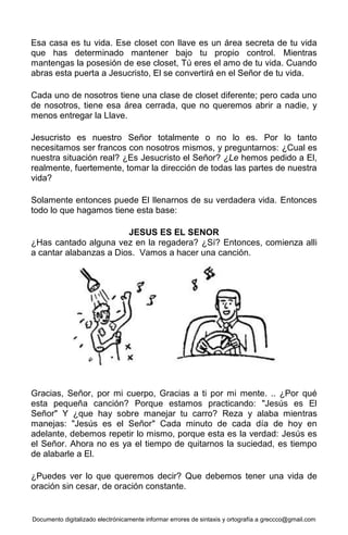 Documento digitalizado electrónicamente informar errores de sintaxis y ortografía a greccco@gmail.com
Esa casa es tu vida. Ese closet con llave es un área secreta de tu vida
que has determinado mantener bajo tu propio control. Mientras
mantengas la posesión de ese closet, Tú eres el amo de tu vida. Cuando
abras esta puerta a Jesucristo, El se convertirá en el Señor de tu vida.
Cada uno de nosotros tiene una clase de closet diferente; pero cada uno
de nosotros, tiene esa área cerrada, que no queremos abrir a nadie, y
menos entregar la Llave.
Jesucristo es nuestro Señor totalmente o no lo es. Por lo tanto
necesitamos ser francos con nosotros mismos, y preguntarnos: ¿Cual es
nuestra situación real? ¿Es Jesucristo el Señor? ¿Le hemos pedido a El,
realmente, fuertemente, tomar la dirección de todas las partes de nuestra
vida?
Solamente entonces puede El llenarnos de su verdadera vida. Entonces
todo lo que hagamos tiene esta base:
JESUS ES EL SENOR
¿Has cantado alguna vez en la regadera? ¿Sí? Entonces, comienza alli
a cantar alabanzas a Dios. Vamos a hacer una canción.
Gracias, Señor, por mi cuerpo, Gracias a ti por mi mente. .. ¿Por qué
esta pequeña canción? Porque estamos practicando: "Jesús es El
Señor" Y ¿que hay sobre manejar tu carro? Reza y alaba mientras
manejas: "Jesús es el Señor" Cada minuto de cada día de hoy en
adelante, debemos repetir lo mismo, porque esta es la verdad: Jesús es
el Señor. Ahora no es ya el tiempo de quitarnos la suciedad, es tiempo
de alabarle a El.
¿Puedes ver lo que queremos decir? Que debemos tener una vida de
oración sin cesar, de oración constante.
 