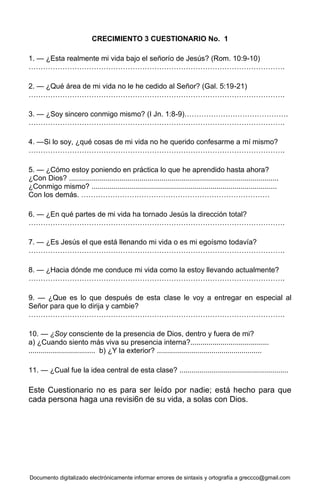 Documento digitalizado electrónicamente informar errores de sintaxis y ortografía a greccco@gmail.com
CRECIMIENTO 3 CUESTIONARIO No. 1
1. — ¿Esta realmente mi vida bajo el señorío de Jesús? (Rom. 10:9-10)
…………………………………………………………………………………………….
2. — ¿Qué área de mi vida no le he cedido al Señor? (Gal. 5:19-21)
…………………………………………………………………………………………….
3. — ¿Soy sincero conmigo mismo? (I Jn. 1:8-9)…………………………………….
…………………………………………………………………………………………….
4. —Si lo soy, ¿qué cosas de mi vida no he querido confesarme a mí mismo?
…………………………………………………………………………………………….
5. — ¿Cómo estoy poniendo en práctica lo que he aprendido hasta ahora?
¿Con Dios? ........................................................................................................
¿Conmigo mismo? ............................................................................................
Con los demás. ……………………………………………………………………
6. — ¿En qué partes de mi vida ha tornado Jesús la dirección total?
…………………………………………………………………………………………….
7. — ¿Es Jesús el que está llenando mi vida o es mi egoísmo todavía?
…………………………………………………………………………………………….
8. — ¿Hacia dónde me conduce mi vida como la estoy llevando actualmente?
…………………………………………………………………………………………….
9. — ¿Que es lo que después de esta clase le voy a entregar en especial al
Señor para que lo dirija y cambie?
…………………………………………………………………………………………….
10. — ¿Soy consciente de la presencia de Dios, dentro y fuera de mi?
a) ¿Cuando siento más viva su presencia interna?.......................................
................................. b) ¿Y la exterior? ....................................................
11. — ¿Cual fue la idea central de esta clase? ......................................................
Este Cuestionario no es para ser leído por nadie; está hecho para que
cada persona haga una revisi6n de su vida, a solas con Dios.
 
