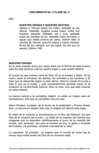 Documento digitalizado electrónicamente informar errores de sintaxis y ortografía a greccco@gmail.com
CRECIMIENTO No. 3 CLASE No. 2
(21)
NUESTRO ORIGEN Y NUESTRO DESTINO
Alabad a Yahveh desde los cielos, alabadle en las
alturas. Alabadle, ángeles suyos todos, todas sus
huestes, alabadle. Alabadle, sol y luna, alabadle
todas las estrellas de luz, alabadle cielos de cielos, y
aguas que estáis encima de cielos. Alaben ellos el
nombre de Yahveh; pues El ordenó y fueron creados;
El los fijo por siempre, por los siglos, ley dió que no
pasara. (Salmo 148)
NUESTRO ORIGEN
En la clase pasada vimos que Jesús debe ser el SEÑOR de toda nuestra
vida. Es esta veremos cuál es nuestro origen y cual nuestro destino.
El mundo en que vivimos viene de Dios. El es el creador y Señor. El ha
hecho nacer el Universo, las plantas, los animales y los hombres, y El
hace que se desarrolle según su plan eterno. Dios ha creado el mundo y
todo lo que en el existe, y está constantemente obrando sobre el; la
Creación no ha terminado todavía. Dios no creo, sino que está creando
en cada instante.
La ciencia natural y la verdadera religión, no están en ningún caso en
contradicción, sino que se completan una a la otra.
Albert Einstein, fundador de la teoría de la relatividad y Premio Nobel,
dice: La ciencia sin religión esta coja; la religión sin ciencia esta ciega.
El relato de la creación lo encontramos en el libro del Génesis: los seis
días de la creación del mundo, y el relato de la creación del hombre son
imagenes que no describen científicamente el curso de la creación del
mundo, sino anuncian, aun para el hombre de hoy, la gloria y unicidad
del Creador y la grandeza, variedad y bondad de su obra.
La expresión "al principio", no sugiere que el mundo tal como hoy lo
vemos haya salido entero de Dios en un momento dado.
 