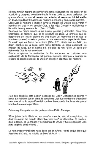 Documento digitalizado electrónicamente informar errores de sintaxis y ortografía a greccco@gmail.com
No hay ningún reparo en admitir una lenta evolución de los seres en su
aparición y progreso constante hacia formas cada vez más perfectas. Lo
que se afirma, es que el comienzo de todo, el arranque inicial, están
en Dios. Dijo Dios: Hagamos al hombre a imagen y semejanza nuestra.
Creo Dios al hombre a imagen suya; a imagen de Dios lo creó, varón y
hembra los creó y los bendijo Dios, y les dijo: Creced y multiplicaos y
llenad la tierra y sometedla. (Gén. 1:26-28).
Después de haber creado a los astros, plantas y animales, Dios creó
finalmente al hombre, que es la creatura de Dios. Lo primero que se
desprende del relato bíblico es que hubo un momento en el que el
hombre comenzó a existir gracias a una intervención especial de Dios.
Es cierto que es Polvo de la tierra (Gén. 2:7), cierto que es Adán, es
decir, hombre de la tierra, pero tiene también un alma espiritual. Es
imagen de Dios. En el Salmo 8:6, se dice de 61: "Sólo un poco por
debajo de Dios lo has colocado".
Puede aceptarse la evolución de las especies, o cualquier otra
explicaci6n de la formación del género humano, siempre y cuando se
respete la acción especial de Dios en el origen espiritual del hombre.
¿En qué consiste esta acción especial de Dios? Distingamos cuerpo y
alma. En relación con el alma, la acción de Dios fue verdadera creación y
siendo el alma lo específico del hombre, bien puede hablarse de que el
hombre fue creado por Dios.
Caben aquí las palabras del profesor Juan Pablo Tamayo:
"El objetivo de la Biblia no es enseñar ciencia, sino vida espiritual; no
decirnos cómo fue creado el hombre, sino que" es el hombre. El hombre,
dice la Biblia, es la imagen y semejanza de DIOS, y fue creado por Dios
para la gloria de El mismo".
La humanidad verdadera nace cada día en Cristo. "Todo el que cree que
Jesús es el Cristo, ha nacido de Dios" (I Jn. 5:1).
 