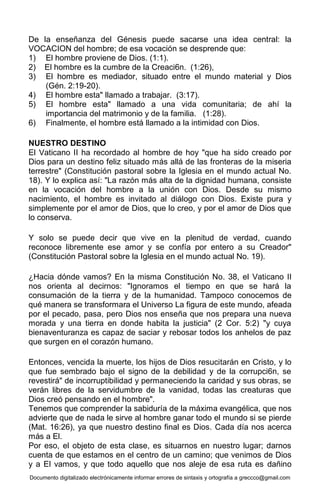Documento digitalizado electrónicamente informar errores de sintaxis y ortografía a greccco@gmail.com
De la enseñanza del Génesis puede sacarse una idea central: la
VOCACION del hombre; de esa vocación se desprende que:
1) El hombre proviene de Dios. (1:1).
2) El hombre es la cumbre de la Creaci6n. (1:26),
3) El hombre es mediador, situado entre el mundo material y Dios
(Gén. 2:19-20).
4) El hombre esta" llamado a trabajar. (3:17).
5) El hombre esta" llamado a una vida comunitaria; de ahí la
importancia del matrimonio y de la familia. (1:28).
6) Finalmente, el hombre está llamado a la intimidad con Dios.
NUESTRO DESTINO
El Vaticano II ha recordado al hombre de hoy "que ha sido creado por
Dios para un destino feliz situado más allá de las fronteras de la miseria
terrestre" (Constitución pastoral sobre la Iglesia en el mundo actual No.
18). Y lo explica así: "La razón más alta de la dignidad humana, consiste
en la vocación del hombre a la unión con Dios. Desde su mismo
nacimiento, el hombre es invitado al diálogo con Dios. Existe pura y
simplemente por el amor de Dios, que lo creo, y por el amor de Dios que
lo conserva.
Y solo se puede decir que vive en la plenitud de verdad, cuando
reconoce libremente ese amor y se confía por entero a su Creador"
(Constitución Pastoral sobre la Iglesia en el mundo actual No. 19).
¿Hacia dónde vamos? En la misma Constitución No. 38, el Vaticano II
nos orienta al decirnos: "Ignoramos el tiempo en que se hará la
consumación de la tierra y de la humanidad. Tampoco conocemos de
qué manera se transformara el Universo La figura de este mundo, afeada
por el pecado, pasa, pero Dios nos enseña que nos prepara una nueva
morada y una tierra en donde habita la justicia" (2 Cor. 5:2) "y cuya
bienaventuranza es capaz de saciar y rebosar todos los anhelos de paz
que surgen en el corazón humano.
Entonces, vencida la muerte, los hijos de Dios resucitarán en Cristo, y lo
que fue sembrado bajo el signo de la debilidad y de la corrupci6n, se
revestirá" de incorruptibilidad y permaneciendo la caridad y sus obras, se
verán libres de la servidumbre de la vanidad, todas las creaturas que
Dios creó pensando en el hombre".
Tenemos que comprender la sabiduría de la máxima evangélica, que nos
advierte que de nada le sirve al hombre ganar todo el mundo si se pierde
(Mat. 16:26), ya que nuestro destino final es Dios. Cada día nos acerca
más a El.
Por eso, el objeto de esta clase, es situarnos en nuestro lugar; darnos
cuenta de que estamos en el centro de un camino; que venimos de Dios
y a El vamos, y que todo aquello que nos aleje de esa ruta es dañino
 