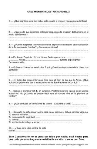 Documento digitalizado electrónicamente informar errores de sintaxis y ortografía a greccco@gmail.com
CRECIMIENTO 3 CUESTIORNARIO No. 2
1. — ¿Qué significa para ti el haber sido creado a imagen y semejanza de Dios?
………………………………………………………………………………………………
………………………………………………………………………………………………
2. — ¿Qué es lo que debemos entender respecto a la creación del hombre en el
relato del Génesis?
………………………………………………………………………………………………
………………………………………………………………………………………………
3. — ¿Puede aceptarse la evolución de las especies o cualquier otra explicación
de la formación del hombre? ¿Con que condición?
………………………………………………………………………………………………
………………………………………………………………………………………………
4. —En Josué, Capitulo 1:5, nos dice el Señor que no nos................................
................ ni nos........................................................ durante el peregrinar
De nuestra vida.
5. —El Salmo 139 en los versículos 7 y 8, ¿Qué idea importante de la clase nos
confirma?
………………………………………………………………………………………………
………………………………………………………………………………………………
6. —En todas las cosas interviene Dios para el Bien de los que le Aman. ¿Qué
aplicación práctica le das a estas palabras de San Pablo en II Cor. 8,21?
………………………………………………………………………………………………
7. —Según el Concilio Vat. II, en la Const. Pastoral sobre la Iglesia en el Mundo
actual No. 19, ¿Cuando se puede decir que el hombre vive en la plenitud de
verdad?
………………………………………………………………………………………………
8. — ¿Que deduces de la máxima de Mateo 16:26 para tu vida? .......................
………………………………………………………………………………………………
9. —Después de reflexionar sobre esta clase, piensa si debes cambiar algo en:
Tú servicio al Señor........................................................................................
Tu mejoramiento espiritual: .......
Tu familia:........................................................................................................
Tú ambiente de trabajo y social: ....................................................................
10. — ¿Cual es la idea central de esta
clase?............................................................
Este Cuestionario no es para ser leído por nadie; está hecho para
que cada persona haga una revisión de su vida, a solas con Dios.
 