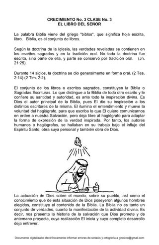 Documento digitalizado electrónicamente informar errores de sintaxis y ortografía a greccco@gmail.com
CRECIMIENTO No. 3 CLASE No. 3
EL LIBRO DEL SEÑOR
La palabra Biblia viene del griego "biblos", que significa hoja escrita,
libro. Biblia, es el conjunto de libros.
Según la doctrina de la Iglesia, las verdades reveladas se contienen en
los escritos sagrados y en la tradición oral. No toda la doctrina fue
escrita, sino parte de ella, y parte se conservó por tradición oral. (Jn.
21:25).
Durante 14 siglos, la doctrina se dio generalmente en forma oral. (2 Tes.
2:14) (2 Tim. 2:2).
El conjunto de los libros o escritos sagrados, constituyen la Biblia o
Sagradas Escrituras. Lo que distingue a la Biblia de todo otro escrito y le
confiere su santidad y autoridad, es ante todo la inspiración divina. Es
Dios el autor principal de la Biblia, pues El dio su inspiración a los
distintos escritores de la misma. El ilumina el entendimiento y mueve la
voluntad del hagiógrafo, para que escriba lo que El quiere comunicarnos
en orden a nuestra Salvación, pero deja libre al hagiógrafo para adaptar
la forma de expresión de la verdad inspirada. Por tanto, los autores
humanos o hagiógrafos, se hallaban en su trabajo bajo el influjo del
Espíritu Santo; obra suya personal y también obra de Dios.
La actuación de Dios sobre el mundo, sobre su pueblo, así como el
conocimiento que de esta situación de Dios poseyeron algunos hombres
elegidos, constituye el contenido de la Biblia. La Biblia no es tanto un
conjunto de verdades, cuanto la manifestación de la actividad divina. Es
decir, nos presenta la historia de la salvación que Dios promete y de
antemano proyecta, cuya realización El inicia y cuyo completo desarrollo
deja entrever.
 