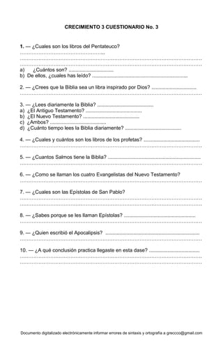Documento digitalizado electrónicamente informar errores de sintaxis y ortografía a greccco@gmail.com
CRECIMIENTO 3 CUESTIONARIO No. 3
1. — ¿Cuales son los libros del Pentateuco?
…………………………………………...
………………………………………………………………………………………………
………………………………………………………………………………………………
a) ¿Cuántos son? ................................
b) De ellos, ¿cuales has leído? ....................................................................
2. — ¿Crees que la Biblia sea un libra inspirado por Dios? ................................
………………………………………………………………………………………………
3. — ¿Lees diariamente la Biblia? ........................................
a) ¿El Antiguo Testamento? ........................................
b) ¿El Nuevo Testamento? ........................................
c) ¿Ambos? ........................................
d) ¿Cuánto tiempo lees la Biblia diariamente? ........................................
4. — ¿Cuales y cuántos son los libros de los profetas? ........................................
………………………………………………………………………………………………
5. — ¿Cuantos Salmos tiene la Biblia? ..................................................................
………………………………………………………………………………………………
6. — ¿Como se llaman los cuatro Evangelistas del Nuevo Testamento?
………………………………………………………………………………………………
7. — ¿Cuales son las Epístolas de San Pablo?
………………………………………………………………………………………………
………………………………………………………………………………………………
8. — ¿Sabes porque se les llaman Epístolas? ...................................................
………………………………………………………………………………………………
9. — ¿Quien escribió el Apocalipsis? ...................................................................
………………………………………………………………………………………………
10. — ¿A qué conclusión practica llegaste en esta dase? ....................................
………………………………………………………………………………………………
………………………………………………………………………………………………
 