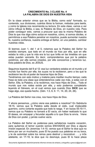 Documento digitalizado electrónicamente informar errores de sintaxis y ortografía a greccco@gmail.com
CRECIMIENTO No. 3 CLASE No. 4
LA PALABRA DE DIOS EN NUESTRA VIDA
En la clase anterior vimos que es la Biblia, como esta" formada, su
contenido, sus divisiones, cuántos libros la forman, métodos para leerla,
y como la Iglesia nos recomienda su lectura. En esta clase, vamos a ver
cómo influye la Biblia, o sea, la Palabra de Dios, en nuestra vida. Para
poder conseguir esto, vamos a procurar que sea la misma Palabra de
Dios la que nos diga cómo actúa en nosotros, cómo, si somos dóciles, si
permitimos a esa Palabra penetrar en nosotros, puede aumentar nuestra
fe, nuestra confianza, nuestra entrega al Señor, en una palabra, cambiar
nuestras vidas.
Si leemos Juan 1, del 1 al 5, notamos que la Palabra del Señor ha
existido siempre, que todo en el mundo se hizo por ella, que en ella
estaba la vida y que la vida era la luz que brilla en las tinieblas sin que
estas puedan vencerla. Es decir, comprendemos que por la palabra
existimos, por ella somos creados, por ella conocemos y tenemos luz.
Esta palabra de Dios, es JESUS.
Seguimos leyendo del 9 al 12: esa luz verdadera estaba en el mundo y el
mundo fue hecho por ella, los suyos no la recibieron, pero a los que la
recibieron les dio el poder de hacerse hijos de Dios.
Tendríamos con esto motivo y materia para meditar mucho tiempo; cada
frase es toda una clase que entenderemos cada vez más, a solas con el
Señor. Ella, la Palabra, si la recibimos, nos hace Hijos de Dios... Todo el
mundo que nos rodea existe por ella, y esto podemos completarlo
leyendo el Génesis, en el cual vemos que cuando Dios DICE que se
haga algo, eso queda hecho. (Gén. 1:3, 6, 9. 11, 14, 20, 24, 26).
La Palabra del Señor nos crea, nos hace Hijos de Dios.
Y ahora pensemos, ¿cómo viene esa palabra a nosotros? En Sabiduría
18:15, vemos que la Palabra salta desde el cielo, cual implacable
guerrero, como cortante espada que todo lo rasga. Y en Isaías 55:10-11,
vemos que su Palabra no tornará a El vacía, sin haber realizado lo que
El desea, sin empapar y fecundar aquello a lo que Dios la envía. Viene
de Dios con poder, y jamás vuelve vacía.
La Palabra del Señor es poderosa para señalarnos nuestra vocación,
para quitarnos el temor cuando somos ENVIADOS por Dios a alguna
misión especial. En Jeremías 1:4-10, vemos que el Señor le dice que no
tema por ser un muchacho, pues El ha puesto sus palabras en su boca,
y le da autoridad sobre los reinos para destruir y reconstruir. . . y m3s
adelante, en 17-19, le dice que no desmaye, pues El lo hace plaza
 