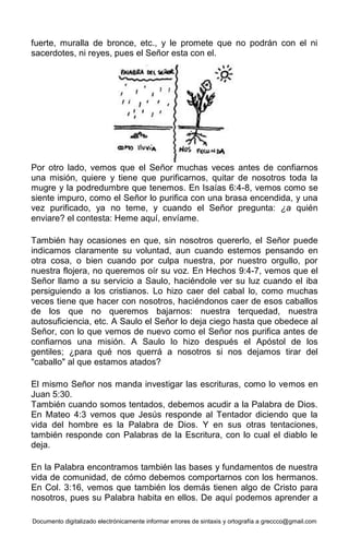 Documento digitalizado electrónicamente informar errores de sintaxis y ortografía a greccco@gmail.com
fuerte, muralla de bronce, etc., y le promete que no podrán con el ni
sacerdotes, ni reyes, pues el Señor esta con el.
Por otro lado, vemos que el Señor muchas veces antes de confiarnos
una misión, quiere y tiene que purificarnos, quitar de nosotros toda la
mugre y la podredumbre que tenemos. En Isaías 6:4-8, vemos como se
siente impuro, como el Señor lo purifica con una brasa encendida, y una
vez purificado, ya no teme, y cuando el Señor pregunta: ¿a quién
enviare? el contesta: Heme aquí, envíame.
También hay ocasiones en que, sin nosotros quererlo, el Señor puede
indicamos claramente su voluntad, aun cuando estemos pensando en
otra cosa, o bien cuando por culpa nuestra, por nuestro orgullo, por
nuestra flojera, no queremos oír su voz. En Hechos 9:4-7, vemos que el
Señor llamo a su servicio a Saulo, haciéndole ver su luz cuando el iba
persiguiendo a los cristianos. Lo hizo caer del cabal lo, como muchas
veces tiene que hacer con nosotros, haciéndonos caer de esos caballos
de los que no queremos bajarnos: nuestra terquedad, nuestra
autosuficiencia, etc. A Saulo el Señor lo deja ciego hasta que obedece al
Señor, con lo que vemos de nuevo como el Señor nos purifica antes de
confiarnos una misión. A Saulo lo hizo después el Apóstol de los
gentiles; ¿para qué nos querrá a nosotros si nos dejamos tirar del
"caballo" al que estamos atados?
El mismo Señor nos manda investigar las escrituras, como lo vemos en
Juan 5:30.
También cuando somos tentados, debemos acudir a la Palabra de Dios.
En Mateo 4:3 vemos que Jesús responde al Tentador diciendo que la
vida del hombre es la Palabra de Dios. Y en sus otras tentaciones,
también responde con Palabras de la Escritura, con lo cual el diablo le
deja.
En la Palabra encontramos también las bases y fundamentos de nuestra
vida de comunidad, de cómo debemos comportarnos con los hermanos.
En Col. 3:16, vemos que también los demás tienen algo de Cristo para
nosotros, pues su Palabra habita en ellos. De aquí podemos aprender a
 