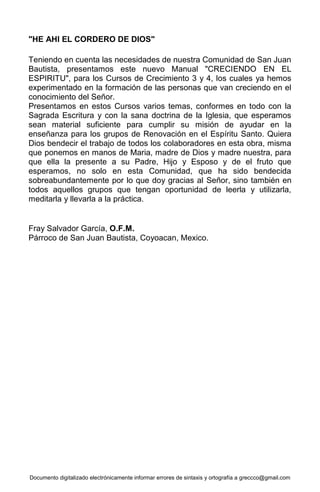 Documento digitalizado electrónicamente informar errores de sintaxis y ortografía a greccco@gmail.com
"HE AHI EL CORDERO DE DIOS"
Teniendo en cuenta las necesidades de nuestra Comunidad de San Juan
Bautista, presentamos este nuevo Manual "CRECIENDO EN EL
ESPIRITU", para los Cursos de Crecimiento 3 y 4, los cuales ya hemos
experimentado en la formación de las personas que van creciendo en el
conocimiento del Señor.
Presentamos en estos Cursos varios temas, conformes en todo con la
Sagrada Escritura y con la sana doctrina de la Iglesia, que esperamos
sean material suficiente para cumplir su misión de ayudar en la
enseñanza para los grupos de Renovación en el Espíritu Santo. Quiera
Dios bendecir el trabajo de todos los colaboradores en esta obra, misma
que ponemos en manos de Maria, madre de Dios y madre nuestra, para
que ella la presente a su Padre, Hijo y Esposo y de el fruto que
esperamos, no solo en esta Comunidad, que ha sido bendecida
sobreabundantemente por lo que doy gracias al Señor, sino también en
todos aquellos grupos que tengan oportunidad de leerla y utilizarla,
meditarla y llevarla a la práctica.
Fray Salvador García, O.F.M.
Párroco de San Juan Bautista, Coyoacan, Mexico.
 