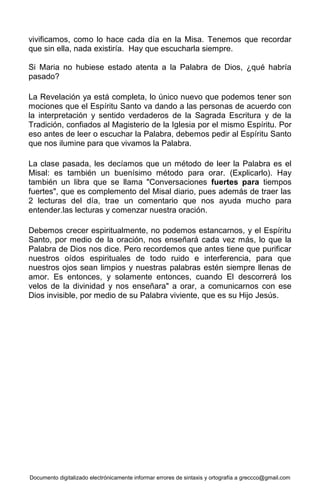 Documento digitalizado electrónicamente informar errores de sintaxis y ortografía a greccco@gmail.com
vivificamos, como lo hace cada día en la Misa. Tenemos que recordar
que sin ella, nada existiría. Hay que escucharla siempre.
Si Maria no hubiese estado atenta a la Palabra de Dios, ¿qué habría
pasado?
La Revelación ya está completa, lo único nuevo que podemos tener son
mociones que el Espíritu Santo va dando a las personas de acuerdo con
la interpretación y sentido verdaderos de la Sagrada Escritura y de la
Tradición, confiados al Magisterio de la Iglesia por el mismo Espíritu. Por
eso antes de leer o escuchar la Palabra, debemos pedir al Espíritu Santo
que nos ilumine para que vivamos la Palabra.
La clase pasada, les decíamos que un método de leer la Palabra es el
Misal: es también un buenísimo método para orar. (Explicarlo). Hay
también un libra que se llama "Conversaciones fuertes para tiempos
fuertes", que es complemento del Misal diario, pues además de traer las
2 lecturas del día, trae un comentario que nos ayuda mucho para
entender.las lecturas y comenzar nuestra oración.
Debemos crecer espiritualmente, no podemos estancarnos, y el Espíritu
Santo, por medio de la oración, nos enseñará cada vez más, lo que la
Palabra de Dios nos dice. Pero recordemos que antes tiene que purificar
nuestros oídos espirituales de todo ruido e interferencia, para que
nuestros ojos sean limpios y nuestras palabras estén siempre llenas de
amor. Es entonces, y solamente entonces, cuando El descorrerá los
velos de la divinidad y nos enseñara" a orar, a comunicarnos con ese
Dios invisible, por medio de su Palabra viviente, que es su Hijo Jesús.
 