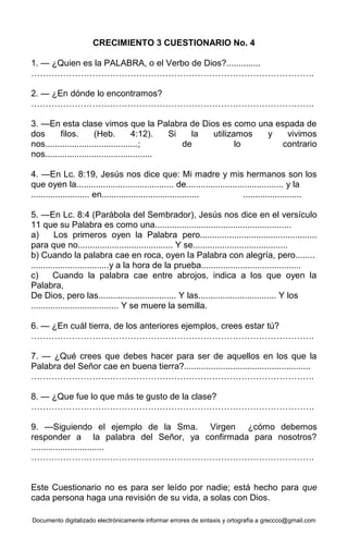 Documento digitalizado electrónicamente informar errores de sintaxis y ortografía a greccco@gmail.com
CRECIMIENTO 3 CUESTIONARIO No. 4
1. — ¿Quien es la PALABRA, o el Verbo de Dios?..............
…………………………………………………………………………………….
2. — ¿En dónde lo encontramos?
…………………………………………………………………………………….
3. —En esta clase vimos que la Palabra de Dios es como una espada de
dos filos. (Heb. 4:12). Si la utilizamos y vivimos
nos......................................; de lo contrario
nos............................................
4. —En Lc. 8:19, Jesús nos dice que: Mi madre y mis hermanos son los
que oyen la........................................ de........................................ y la
........................ en........................................ ........................
5. —En Lc. 8:4 (Parábola del Sembrador), Jesús nos dice en el versículo
11 que su Palabra es como una........................................................
a) Los primeros oyen la Palabra pero................................................
para que no....................................... Y se.......................................
b) Cuando la palabra cae en roca, oyen la Palabra con alegría, pero........
................................y a la hora de la prueba.........................................
c) Cuando la palabra cae entre abrojos, indica a los que oyen la
Palabra,
De Dios, pero las................................ Y las................................ Y los
.................................... Y se muere la semilla.
6. — ¿En cuál tierra, de los anteriores ejemplos, crees estar tú?
…………………………………………………………………………………….
7. — ¿Qué crees que debes hacer para ser de aquellos en los que la
Palabra del Señor cae en buena tierra?....................................................
…………………………………………………………………………………….
8. — ¿Que fue lo que más te gusto de la clase?
…………………………………………………………………………………….
9. —Siguiendo el ejemplo de la Sma. Virgen ¿cómo debemos
responder a la palabra del Señor, ya confirmada para nosotros?
..............................
…………………………………………………………………………………….
Este Cuestionario no es para ser leído por nadie; está hecho para que
cada persona haga una revisión de su vida, a solas con Dios.
 
