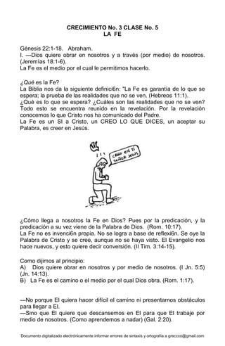 Documento digitalizado electrónicamente informar errores de sintaxis y ortografía a greccco@gmail.com
CRECIMIENTO No. 3 CLASE No. 5
LA FE
Génesis 22:1-18. Abraham.
I. —Dios quiere obrar en nosotros y a través (por medio) de nosotros.
(Jeremías 18:1-6).
La Fe es el medio por el cual le permitimos hacerlo.
¿Qué es la Fe?
La Biblia nos da la siguiente definici6n: "La Fe es garantía de lo que se
espera; la prueba de las realidades que no se ven. (Hebreos 11:1).
¿Qué es lo que se espera? ¿Cuáles son las realidades que no se ven?
Todo esto se encuentra reunido en la revelación. Por la revelación
conocemos lo que Cristo nos ha comunicado del Padre.
La Fe es un SI a Cristo, un CREO LO QUE DICES, un aceptar su
Palabra, es creer en Jesús.
¿Cómo llega a nosotros la Fe en Dios? Pues por la predicación, y la
predicación a su vez viene de la Palabra de Dios. (Rom. 10:17).
La Fe no es invenci6n propia. No se logra a base de reflexi6n. Se oye la
Palabra de Cristo y se cree, aunque no se haya visto. El Evangelio nos
hace nuevos, y esto quiere decir conversión. (II Tim. 3:14-15).
Como dijimos al principio:
A) Dios quiere obrar en nosotros y por medio de nosotros. (I Jn. 5:5)
(Jn. 14:13).
B) La Fe es el camino o el medio por el cual Dios obra. (Rom. 1:17).
—No porque El quiera hacer difícil el camino ni presentarnos obstáculos
para llegar a El.
—Sino que El quiere que descansemos en El para que El trabaje por
medio de nosotros. (Como aprendemos a nadar) (Gal. 2:20).
 