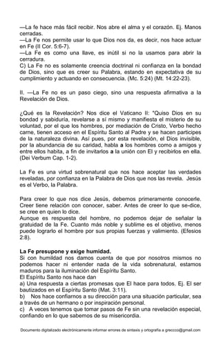 Documento digitalizado electrónicamente informar errores de sintaxis y ortografía a greccco@gmail.com
—La fe hace más fácil recibir. Nos abre el alma y el corazón. Ej. Manos
cerradas.
—La Fe nos permite usar lo que Dios nos da, es decir, nos hace actuar
en Fe (II Cor. 5:6-7).
—La Fe es como una llave, es inútil si no la usamos para abrir la
cerradura.
C) La Fe no es solamente creencia doctrinal ni confianza en la bondad
de Dios, sino que es creer su Palabra, estando en expectativa de su
cumplimiento y actuando en consecuencia. (Mc. 5:24) (Mt. 14:22-23).
II. —La Fe no es un paso ciego, sino una respuesta afirmativa a la
Revelación de Dios.
¿Qué es la Revelación? Nos dice el Vaticano II: "Quiso Dios en su
bondad y sabiduría, revelarse a sí mismo y manifiesta el misterio de su
voluntad, por el que los hombres, por mediación de Cristo, Verbo hecho
carne, tienen acceso en el Espíritu Santo al Padre y se hacen participes
de la naturaleza divina. Así pues, por esta revelación, el Dios invisible,
por la abundancia de su caridad, habla a los hombres como a amigos y
entre ellos habita, a fin de invitarlos a la unión con El y recibirlos en ella.
(Dei Verbum Cap. 1-2).
La Fe es una virtud sobrenatural que nos hace aceptar las verdades
reveladas, por confianza en la Palabra de Dios que nos las revela. Jesús
es el Verbo, la Palabra.
Para creer lo que nos dice Jesús, debemos primeramente conocerle.
Creer tiene relación con conocer, saber. Antes de creer lo que se-dice,
se cree en quien lo dice.
Aunque es respuesta del hombre, no podemos dejar de señalar la
gratuidad de la Fe. Cuanto más noble y sublime es el objetivo, menos
puede lograrlo el hombre por sus propias fuerzas y valimiento. (Efesios
2:8).
La Fe presupone y exige humidad.
Si con humildad nos damos cuenta de que por nosotros mismos no
podemos hacer ni entender nada de la vida sobrenatural, estamos
maduros para la iluminación del Espíritu Santo.
El Espíritu Santo nos hace dan
a) Una respuesta a ciertas promesas que El hace para todos. Ej. El ser
bautizados en el Espíritu Santo (Mat. 3:11).
b) Nos hace confiarnos a su dirección para una situación particular, sea
a través de un hermano o por inspiración personal.
c) A veces tenemos que tomar pasos de Fe sin una revelación especial,
confiando en lo que sabemos de su misericordia.
 