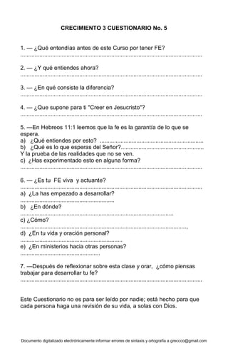 Documento digitalizado electrónicamente informar errores de sintaxis y ortografía a greccco@gmail.com
CRECIMIENTO 3 CUESTIONARIO No. 5
1. — ¿Qué entendías antes de este Curso por tener FE?
..................................................................................................................
2. — ¿Y qué entiendes ahora?
..................................................................................................................
3. — ¿En qué consiste la diferencia?
..................................................................................................................
4. — ¿Que supone para ti "Creer en Jesucristo"?
..................................................................................................................
5. —En Hebreos 11:1 leemos que la fe es la garantía de lo que se
espera.
a) ¿Qué entiendes por esto? .................................................................
b) ¿Qué es lo que esperas del Señor?....................................................
Y la prueba de las realidades que no se ven.
c) ¿Has experimentado esto en alguna forma?
..................................................................................................................
6. — ¿Es tu FE viva y actuante?
..................................................................................................................
a) ¿La has empezado a desarrollar?
...........................................................
b) ¿En dónde?
................................................................................................
c) ¿Cómo?
........................................................................................................,
d) ¿En tu vida y oración personal?
................................................................
e) ¿En ministerios hacia otras personas?
..................................................
7. —Después de reflexionar sobre esta clase y orar, ¿cómo piensas
trabajar para desarrollar tu fe?
..................................................................................................................
Este Cuestionario no es para ser leído por nadie; está hecho para que
cada persona haga una revisión de su vida, a solas con Dios.
 