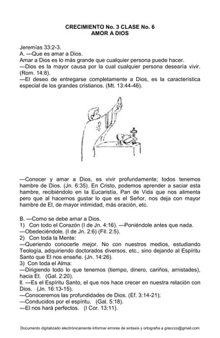 Documento digitalizado electrónicamente informar errores de sintaxis y ortografía a greccco@gmail.com
CRECIMIENTO No. 3 CLASE No. 6
AMOR A DIOS
Jeremías 33:2-3.
A. —Que es amar a Dios.
Amar a Dios es lo más grande que cualquier persona puede hacer.
—Dios es la mayor causa por la cual cualquier persona desearía vivir.
(Rom. 14:8).
—El deseo de entregarse completamente a Dios, es la característica
especial de los grandes cristianos. (Mt. 13:44-46).
—Conocer y amar a Dios, es vivir profundamente; todos tenemos
hambre de Dios. (Jn. 6:35). En Cristo, podemos aprender a saciar esta
hambre, recibiéndolo en la Eucaristía, Pan de Vida que nos alimenta
pero que al hacernos gustar lo que es el Señor, nos deja con mayor
hambre de El, de mayor intimidad, más oración, etc.
B. —Como se debe amar a Dios.
1) Con todo el Corazón (I de Jn. 4:16). —Poniéndole antes que nada.
—Obedeciéndole. (I de Jn. 2:6) (Fil. 2:5).
2) Con toda la Mente:
—Queriendo conocerle mejor. No con nuestros medios, estudiando
Teología, adquiriendo doctorados diversos, etc., sino dejando al Espíritu
Santo que El nos enseñe. (Jn. 14:26).
3) Con toda el Alma:
—Dirigiendo todo lo que tenemos (tiempo, dinero, cariños, amistades),
hacia El. (Gal. 2:20).
ll. —Es el Espíritu Santo, el que nos hace crecer en nuestra relación con
Dios. (Jn. 16:13-15).
—Conoceremos las profundidades de Dios. (Ef. 3:14-21);
—Conducidos por el espíritu. (Gal. 5:18).
—El nos hará perfectos. (I Cor. 13:11).
 