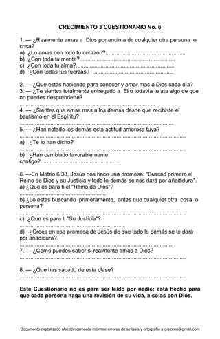 Documento digitalizado electrónicamente informar errores de sintaxis y ortografía a greccco@gmail.com
CRECIMIENTO 3 CUESTIONARIO No. 6
1. — ¿Realmente amas a Dios por encima de cualquier otra persona o
cosa?
a) ¿Lo amas con todo tu corazón?....................................................
b) ¿Con toda tu mente?..............................................................
c) ¿Con toda tu alma?................................................................
d) ¿Con todas tus fuerzas? ....................................................
2. — ¿Que estás haciendo para conocer y amar mas a Dios cada día?
3. — ¿Te sientes totalmente entregado a El o todavía te ata algo de que
no puedes desprenderte?
........................................................................................
4. — ¿Sientes que amas mas a los demás desde que recibiste el
bautismo en el Espíritu?
....................................................................................................
5. — ¿Han notado los demás esta actitud amorosa tuya?
............................................................................................................
a) ¿Te lo han dicho?
............................................................................................................
b) ¿Han cambiado favorablemente
contigo?...................................................
6. —En Mateo 6:33, Jesús nos hace una promesa: "Buscad primero el
Reino de Dios y su Justicia y todo lo demás se nos dará por añadidura".
a) ¿Que es para ti el "Reino de Dios"?
........................................................
b) ¿Lo estas buscando primeramente, antes que cualquier otra cosa o
persona?
............................................................................................................
c) ¿Que es para ti "Su Justicia"?
....................................................................
d) ¿Crees en esa promesa de Jesús de que todo lo demás se te dará
por añadidura?
....................................................................................................
7. — ¿Cómo puedes saber si realmente amas a Dios?
............................................................................................................
8. — ¿Que has sacado de esta clase?
............................................................................................................
Este Cuestionario no es para ser leído por nadie; está hecho para
que cada persona haga una revisión de su vida, a solas con Dios.
 
