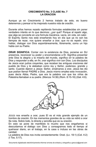 Documento digitalizado electrónicamente informar errores de sintaxis y ortografía a greccco@gmail.com
CRECIMIENTO No. 3 CLASE No. 7
LA ORACION
Aunque ya en Crecimiento 2 hemos tratado de esto, es bueno
detenernos y pensar si ha mejorado nuestra vida de oraci6n.
Durante años hemos rezado repitiendo formulas establecidas sin poner
verdadero interés en lo que decimos; ¿por qué? Porque al repetir algo,
ese algo se convierte en una formula mecánica, vacía, sin vida, sin calor.
El Espíritu Santo nos está enseñando hoy en día que ya no son los
tiempos de rezar, nos quiere enseñar a orar, que no es repetir, sino
hablar, dialogar con Dios espontáneamente, libremente, como un hijo
habla con su Padre.
ORAR SIGNIFICA: Contar con la existencia de Dios, ponerse en SU
presencia, reconocer su poder y encomendarse a El. Significa presentar
ante Dios la alegría y la miseria del mundo, significa oír la palabra de
Dios y responder a ella, en fin, orar significa vivir con Dios. Los discípulos
de Jesús eran judíos creyentes, que rezaban las antiguas oraciones del
pueblo de Dios y le alababan como rey y Señor, poderoso, grande y
santo. Cuando dijeron a Jesús: Señor, ensénanos a orar, Jesús les dio
que podían llamar PADRE a Dios. Jesús mismo empleo esta invocación,
pues decía Abba, Padre, que era la palabra con que los niños de
Palestina llamaban a su padre. (Marcos 14:36) (Rom. 8:15-16) (Gal. 4:6).
JESÚS nos enseña a orar, pues El es el más grande ejemplo de un
hombre de oración. En los mementos grandes de su vida se retiró a orar
Se nota. Sobre todo, lo directa y sencilla que es su oración.
En esto se pone de manifesto lo mucho que nos engañamos si
descuidamos el dialogo con Dios y consagramos todo el tiempo al
quehacer diario, en el trabajo, en la casa o incluso en las obras de
caridad.
La palabra de Dios nos invita constantemente: Orad. (Lc. 18:1) (Col. 4:2)
(I Tes. 5:17).
 