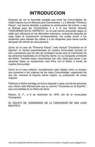 Documento digitalizado electrónicamente informar errores de sintaxis y ortografía a greccco@gmail.com
INTRODUCCION
Después de ver la favorable acogida que entre las Comunidades de
habla hispana tuvo el Manual para Crecimientos 1 y 2 llamado "Primeros
Pasos", nos hemos decidido a publicar la continuación del mismo, o sea
el Manual para los Crecimientos 3 y 4 al que hemos llamado
"CRECIENDO EN EL ESPIRITU", en el cual hemos procurado seguir el
estilo que utilizamos en las Manuales anteriores, incluyendo después de
cada clase el Cuestionario correspondiente, los cuales sirven a los
asistentes para repasar las clases y a los dirigentes para darse cuenta
del grado de interés de cada persona.
Como en el caso de "Primeros Pasos", este manual "Creciendo en el
Espíritu", lo hemos experimentado en nuestra Comunidad durante un
año y pensamos que ha sido de verdadera ayuda para el crecimiento de
las personas bautizadas en el Espíritu Santo, en su búsqueda constante
del Señor. También estos crecimientos han sido útiles para llevar a las
personas hasta un compromiso más firme con el Señor a través de
nuestra Comunidad.
Como en el caso anterior, consideramos este trabajo como un ensayo
que ponemos a las ordenes de las otras Comunidades, esperando les
sea útil, mientras el Espíritu Santo inspira. La publicación de cosas
mejores.
Pedimos al Señor bendiga en forma especial a cada una de las personas
que utilicen este Manual para que su camino "Creciendo en el Espíritu",
sea una realidad en su Reino de Amor.
Mexico, D. F., a 8 de diciembre de 1975, día de la Inmaculada
Concepción.
EL EQUIPO DE. ENSEÑANZA DE LA COMUNIDAD DE SAN JUAN
BAUTISTA
 