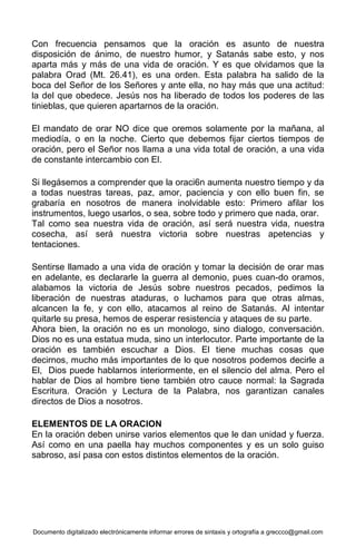 Documento digitalizado electrónicamente informar errores de sintaxis y ortografía a greccco@gmail.com
Con frecuencia pensamos que la oración es asunto de nuestra
disposición de ánimo, de nuestro humor, y Satanás sabe esto, y nos
aparta más y más de una vida de oración. Y es que olvidamos que la
palabra Orad (Mt. 26.41), es una orden. Esta palabra ha salido de la
boca del Señor de los Señores y ante ella, no hay más que una actitud:
la del que obedece. Jesús nos ha liberado de todos los poderes de las
tinieblas, que quieren apartarnos de la oración.
El mandato de orar NO dice que oremos solamente por la mañana, al
mediodía, o en la noche. Cierto que debemos fijar ciertos tiempos de
oración, pero el Señor nos llama a una vida total de oración, a una vida
de constante intercambio con El.
Si llegásemos a comprender que la oraci6n aumenta nuestro tiempo y da
a todas nuestras tareas, paz, amor, paciencia y con ello buen fin, se
grabaría en nosotros de manera inolvidable esto: Primero afilar los
instrumentos, luego usarlos, o sea, sobre todo y primero que nada, orar.
Tal como sea nuestra vida de oración, así será nuestra vida, nuestra
cosecha, así será nuestra victoria sobre nuestras apetencias y
tentaciones.
Sentirse llamado a una vida de oración y tomar la decisión de orar mas
en adelante, es declararle la guerra al demonio, pues cuan-do oramos,
alabamos la victoria de Jesús sobre nuestros pecados, pedimos la
liberación de nuestras ataduras, o luchamos para que otras almas,
alcancen la fe, y con ello, atacamos al reino de Satanás. Al intentar
quitarle su presa, hemos de esperar resistencia y ataques de su parte.
Ahora bien, la oración no es un monologo, sino dialogo, conversación.
Dios no es una estatua muda, sino un interlocutor. Parte importante de la
oración es también escuchar a Dios. El tiene muchas cosas que
decirnos, mucho más importantes de lo que nosotros podemos decirle a
El, Dios puede hablarnos interiormente, en el silencio del alma. Pero el
hablar de Dios al hombre tiene también otro cauce normal: la Sagrada
Escritura. Oración y Lectura de la Palabra, nos garantizan canales
directos de Dios a nosotros.
ELEMENTOS DE LA ORACION
En la oración deben unirse varios elementos que le dan unidad y fuerza.
Así como en una paella hay muchos componentes y es un solo guiso
sabroso, así pasa con estos distintos elementos de la oración.
 