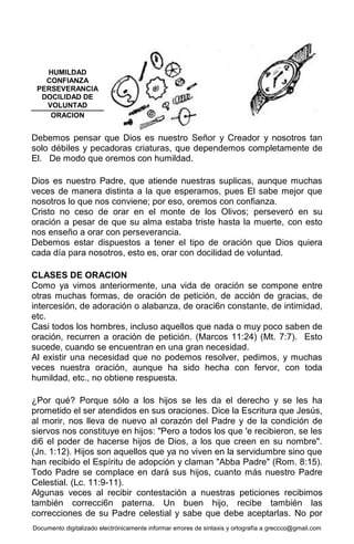 Documento digitalizado electrónicamente informar errores de sintaxis y ortografía a greccco@gmail.com
Debemos pensar que Dios es nuestro Señor y Creador y nosotros tan
solo débiles y pecadoras criaturas, que dependemos completamente de
El. De modo que oremos con humildad.
Dios es nuestro Padre, que atiende nuestras suplicas, aunque muchas
veces de manera distinta a la que esperamos, pues El sabe mejor que
nosotros lo que nos conviene; por eso, oremos con confianza.
Cristo no ceso de orar en el monte de los Olivos; perseveró en su
oración a pesar de que su alma estaba triste hasta la muerte, con esto
nos enseño a orar con perseverancia.
Debemos estar dispuestos a tener el tipo de oración que Dios quiera
cada día para nosotros, esto es, orar con docilidad de voluntad.
CLASES DE ORACION
Como ya vimos anteriormente, una vida de oración se compone entre
otras muchas formas, de oración de petición, de acción de gracias, de
intercesión, de adoración o alabanza, de oraci6n constante, de intimidad,
etc.
Casi todos los hombres, incluso aquellos que nada o muy poco saben de
oración, recurren a oración de petición. (Marcos 11:24) (Mt. 7:7). Esto
sucede, cuando se encuentran en una gran necesidad.
Al existir una necesidad que no podemos resolver, pedimos, y muchas
veces nuestra oración, aunque ha sido hecha con fervor, con toda
humildad, etc., no obtiene respuesta.
¿Por qué? Porque sólo a los hijos se les da el derecho y se les ha
prometido el ser atendidos en sus oraciones. Dice la Escritura que Jesús,
al morir, nos lleva de nuevo al corazón del Padre y de la condición de
siervos nos constituye en hijos: "Pero a todos los que 'e recibieron, se les
di6 el poder de hacerse hijos de Dios, a los que creen en su nombre".
(Jn. 1:12). Hijos son aquellos que ya no viven en la servidumbre sino que
han recibido el Espíritu de adopción y claman "Abba Padre" (Rom. 8:15).
Todo Padre se complace en dará sus hijos, cuanto más nuestro Padre
Celestial. (Lc. 11:9-11).
Algunas veces al recibir contestación a nuestras peticiones recibimos
también correcci6n paterna. Un buen hijo, recibe también las
correcciones de su Padre celestial y sabe que debe aceptarlas. No por
HUMILDAD
CONFIANZA
PERSEVERANCIA
DOCILIDAD DE
VOLUNTAD
ORACION
 