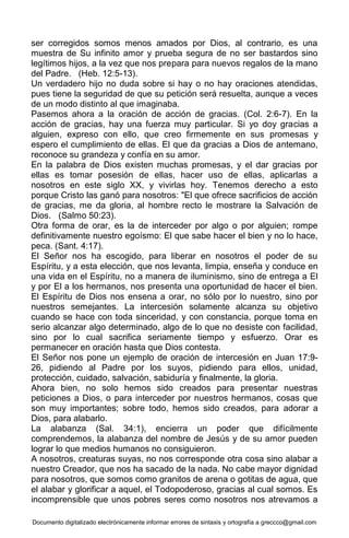 Documento digitalizado electrónicamente informar errores de sintaxis y ortografía a greccco@gmail.com
ser corregidos somos menos amados por Dios, al contrario, es una
muestra de Su infinito amor y prueba segura de no ser bastardos sino
legítimos hijos, a la vez que nos prepara para nuevos regalos de la mano
del Padre. (Heb. 12:5-13).
Un verdadero hijo no duda sobre si hay o no hay oraciones atendidas,
pues tiene la seguridad de que su petición será resuelta, aunque a veces
de un modo distinto al que imaginaba.
Pasemos ahora a la oración de acción de gracias. (Col. 2:6-7). En la
acción de gracias, hay una fuerza muy particular. Si yo doy gracias a
alguien, expreso con ello, que creo firmemente en sus promesas y
espero el cumplimiento de ellas. El que da gracias a Dios de antemano,
reconoce su grandeza y confía en su amor.
En la palabra de Dios existen muchas promesas, y el dar gracias por
ellas es tomar posesión de ellas, hacer uso de ellas, aplicarlas a
nosotros en este siglo XX, y vivirlas hoy. Tenemos derecho a esto
porque Cristo las ganó para nosotros: "El que ofrece sacrificios de acción
de gracias, me da gloria, al hombre recto le mostrare la Salvación de
Dios. (Salmo 50:23).
Otra forma de orar, es la de interceder por algo o por alguien; rompe
definitivamente nuestro egoísmo: El que sabe hacer el bien y no lo hace,
peca. (Sant. 4:17).
El Señor nos ha escogido, para liberar en nosotros el poder de su
Espíritu, y a esta elección, que nos levanta, limpia, enseña y conduce en
una vida en el Espíritu, no a manera de iluminismo, sino de entrega a El
y por El a los hermanos, nos presenta una oportunidad de hacer el bien.
El Espíritu de Dios nos ensena a orar, no sólo por lo nuestro, sino por
nuestros semejantes. La intercesión solamente alcanza su objetivo
cuando se hace con toda sinceridad, y con constancia, porque toma en
serio alcanzar algo determinado, algo de lo que no desiste con facilidad,
sino por lo cual sacrifica seriamente tiempo y esfuerzo. Orar es
permanecer en oración hasta que Dios contesta.
El Señor nos pone un ejemplo de oración de intercesión en Juan 17:9-
26, pidiendo al Padre por los suyos, pidiendo para ellos, unidad,
protección, cuidado, salvación, sabiduría y finalmente, la gloria.
Ahora bien, no solo hemos sido creados para presentar nuestras
peticiones a Dios, o para interceder por nuestros hermanos, cosas que
son muy importantes; sobre todo, hemos sido creados, para adorar a
Dios, para alabarlo.
La alabanza (Sal. 34:1), encierra un poder que difícilmente
comprendemos, la alabanza del nombre de Jesús y de su amor pueden
lograr lo que medios humanos no consiguieron.
A nosotros, creaturas suyas, no nos corresponde otra cosa sino alabar a
nuestro Creador, que nos ha sacado de la nada. No cabe mayor dignidad
para nosotros, que somos como granitos de arena o gotitas de agua, que
el alabar y glorificar a aquel, el Todopoderoso, gracias al cual somos. Es
incomprensible que unos pobres seres como nosotros nos atrevamos a
 